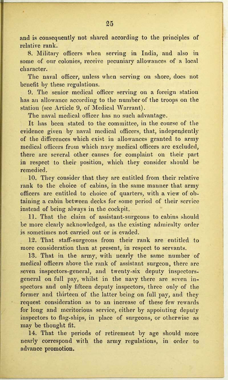 and is consequently not shared according to the principles of relative rank. 8. Military officers when serving in India, and also in some of our colonies, receive pecuniary allowances of a local character. The naval officer, unless when serving on shore, does not benefit by these regulations. 9. The senior medical officer serving on a foreign station has an allowance according to the number of the troops on the station (see Article 9, of Medical Warrant). The naval medical officer has no such advantage. It has been stated to the committee, in the course of the evidence given by naval medical officers, that, independently of the differences which exist in allowances granted to army medical officers from which navy medical officers are excluded, there are severed other causes for complaint on their part in respect to their position, which they consider should be remedied. 10. They consider that they are entitled from their relative rank to the choice of cabins, in the same manner that army officers are entitled to choice of quarters, with a view of ob- taining a cabin between decks for some period of their service instead of being always in the cockpit. 11. That the claim of assistant-surgeons to cabins should be more clearly acknowledged, as the existing admiralty order is sometimes not carried out or is evaded. 12. That staff-surgeons from their rank are entitled to more consideration than at present, in respect to servants. 13. That in the army, with nearly the same number of medical officers above the rank of assistant surgeon, there are seven inspectors-general, and twenty-six deputy inspectors- general on full pay, whilst in the navy there are seven in- spectors and only fifteen deputy inspectors, three only of the former and thirteen of the latter being on full pay, and they request consideration as to an increase of these few rewards for long and meritorious service, either by appointing deputy inspectors to flag-ships, in place of surgeons, or otherwise as may be thought fit. 14. That the periods of retirement by age should more nearly correspond with the army regulations, in order to advance promotion.