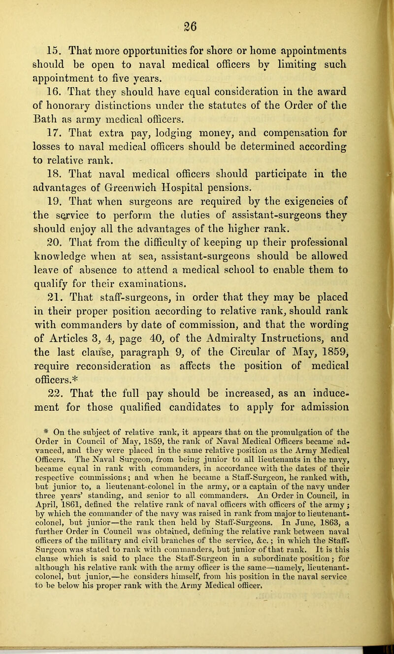 15. That more opportunities for shore or home appointments should be open to naval medical officers by limiting such appointment to five years. 16. That they should have equal consideration in the award of honorary distinctions under the statutes of the Order of the Bath as army medical officers. 17. That extra pay, lodging money, and compensation for losses to naval medical officers should be determined according to relative rank. 18. That naval medical officers should participate in the advantages of Greenwich Hospital pensions. 19. That when surgeons are required by the exigencies of the service to perform the duties of assistant-surgeons they should enjoy all the advantages of the higher rank. 20. That from the difficulty of keeping up their professional knowledge when at sea, assistant-surgeons should be allowed leave of absence to attend a medical school to enable them to qualify for their examinations. 21. That staff-surgeons, in order that they may be placed in their proper position according to relative rank, should rank with commanders by date of commission, and that the wording of Articles 3, 4, page 40, of the Admiralty Instructions, and the last clause, paragraph 9, of the Circular of May, 1859, require reconsideration as affects the position of medical officers.* 22. That the full pay should be increased, as an induce- ment for those qualified candidates to apply for admission * On the subject of relative rank, it appears that on the promulgation of the Order in Council of May, 1859, the rank of Naval Medical Officers became ad- vanced, and they were placed in the same relative position as the Army Medical Officers. The Naval Surgeon, from being junior to all lieutenants in the navy, became equal in rank with commanders, in accordance with the dates of their respective commissions; and when he became a Staff-Surgeon, he ranked with, but junior to, a lieutenant-colonel in the army, or a captain of the navy under three years’ standing, and senior to all commanders. An Order in Council, in April, 1861, defined the relative rank of naval officers with officers of the army j by which the commander of the navy was raised in rank from major to lieutenant- colonel, but junior—the rank then held by Staff-Surgeons. In June, 1863, a further Order in Council was obtained, defining the relative rank between naval officers of the military and civil branches of the service, &c.; in which the Staff- Surgeon was stated to rank with commanders, but junior of that rank. It is this clause which is said to place the Staff-Surgeon in a subordinate position; for although his relative rank with the army officer is the same—namely, lieutenant- colonel, but junior,—he considers himself, from his position in the naval service to be below his proper rank with the Army Medical officer.