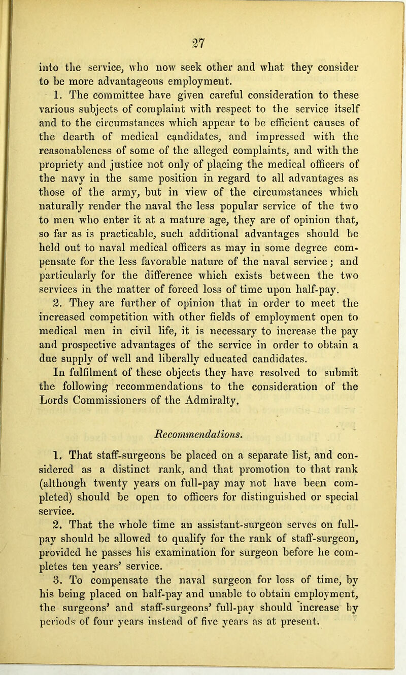 into the service, who now seek other and what they consider to be more advantageous employment. 1. The committee have given careful consideration to these various subjects of complaint with respect to the service itself and to the circumstances which appear to be efficient causes of the dearth of medical candidates, and impressed with the reasonableness of some of the alleged complaints, and with the propriety and justice not only of placing the medical officers of the navy in the same position in regard to all advantages as those of the army, but in view of the circumstances which naturally render the naval the less popular service of the two to men who enter it at a mature age, they are of opinion that, so far as is practicable, such additional advantages should be held out to naval medical officers as may in some degree com- pensate for the less favorable nature of the naval service; and particularly for the difference which exists between the two services in the matter of forced loss of time upon half-pay. 2. They are further of opinion that in order to meet the increased competition with other fields of employment open to medical men in civil life, it is necessary to increase the pay and prospective advantages of the service in order to obtain a due supply of well and liberally educated candidates. In fulfilment of these objects they have resolved to submit the following recommendations to the consideration of the Lords Commissioners of the Admiralty. Recommendations. 1. That staff-surgeons be placed on a separate list, and con- sidered as a distinct rank, and that promotion to that rank (although twenty years on full-pay may not have been com- pleted) should be open to officers for distinguished or special service. 2. That the whole time an assistant-surgeon serves on full- pay should be allowed to qualify for the rank of staff-surgeon, provided he passes his examination for surgeon before he com- pletes ten years’ service. 3. To compensate the naval surgeon for loss of time, by his being placed on half-pay and unable to obtain employment, the surgeons’ and staff-surgeons’ full-pay should increase by periods of four years instead of five years as at present.