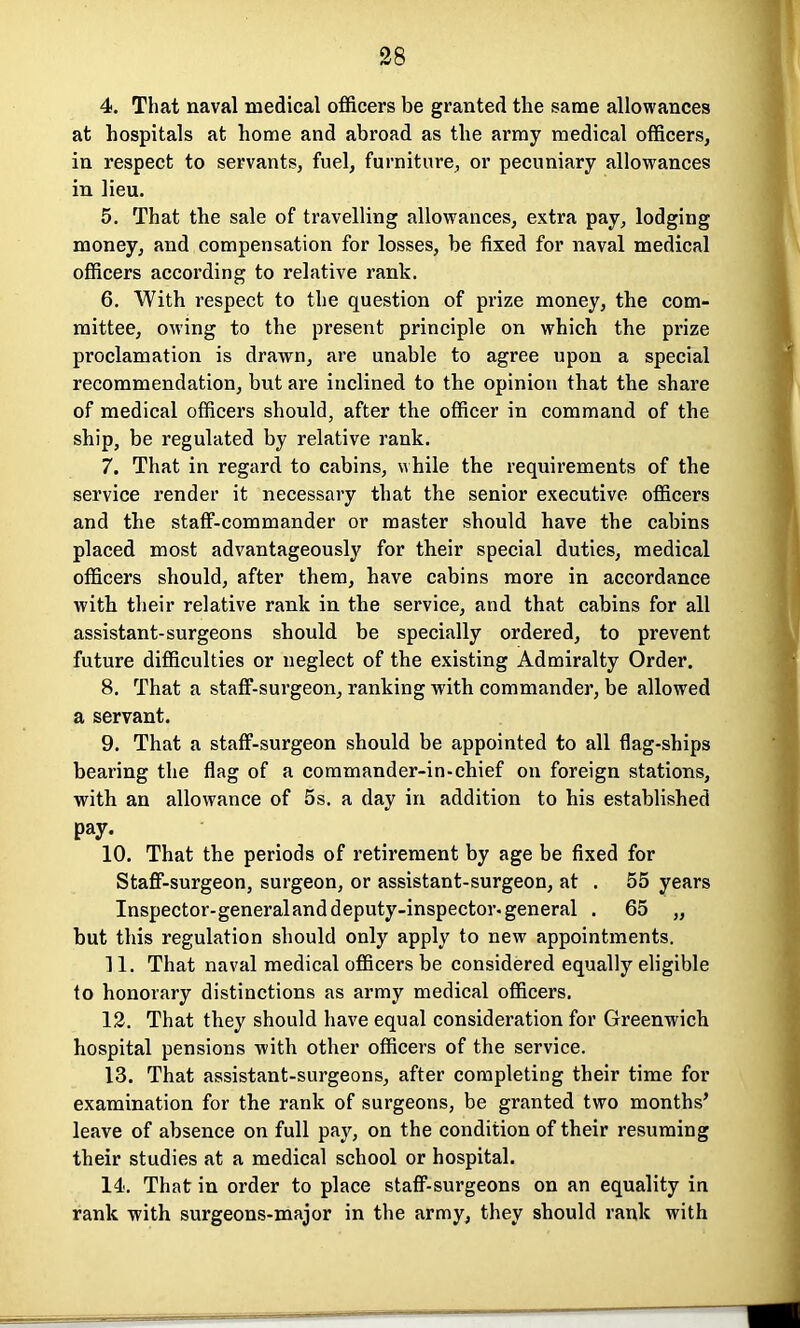 4. That naval medical officers be granted the same allowances at hospitals at home and abroad as the army medical officers, in respect to servants, fuel, furniture, or pecuniary allowances in lieu. 5. That the sale of travelling allowances, extra pay, lodging money, and compensation for losses, be fixed for naval medical officers according to relative rank. 6. With respect to the question of prize money, the com- mittee, owing to the present principle on which the prize proclamation is drawn, are unable to agree upon a special recommendation, but are inclined to the opinion that the share of medical officers should, after the officer in command of the ship, be regulated by relative rank. 7. That in regard to cabins, while the requirements of the service render it necessary that the senior executive officers and the staff-commander or master should have the cabins placed most advantageously for their special duties, medical officers should, after them, have cabins more in accordance with their relative rank in the service, and that cabins for all assistant-surgeons should be specially ordered, to prevent future difficulties or neglect of the existing Admiralty Order. 8. That a staff-surgeon, ranking with commander, be allowed a servant. 9. That a staff-surgeon should be appointed to all flag-ships bearing the flag of a commander-in-chief on foreign stations, with an allowance of 5s. a day in addition to his established Pay. 10. That the periods of retirement by age be fixed for Staff-surgeon, surgeon, or assistant-surgeon, at . 55 years Inspector-generalanddeputy-inspector.general . 65 „ but this regulation should only apply to new appointments. 11. That naval medical officers be considered equally eligible to honorary distinctions as army medical officers. 12. That they should have equal consideration for Greenwich hospital pensions with other officers of the service. 13. That assistant-surgeons, after completing their time for examination for the rank of surgeons, be granted two months’ leave of absence on full pay, on the condition of their resuming their studies at a medical school or hospital. 14. That in order to place staff-surgeons on an equality in rank with surgeons-major in the army, they should rank with