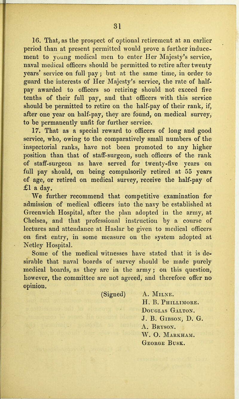 16. That, as the prospect of optional retirement at an earlier period than at present permitted would prove a further induce- ment to young medical men to enter Her Majesty’s service, naval medical officers should be permitted to retire after twenty years’ service on full pay; but at the same time, in order to guard the interests of Her Majesty’s service, the rate of half- pay awarded to officers so retiring should not exceed five tenths of their full pay, and that officers with this service should be permitted to retire on the half-pay of their rank, if, after one year on half-pay, they are found, on medical survey, to be permanently unfit for further service. 17. That as a special reward to officers of long and good service, who, owing to the comparatively small numbers of the inspectorial ranks, have not been promoted to any higher position than that of staff-surgeon, such officers of the rank of staff-surgeon as have served for twenty-five years on full pay should, on being compulsorily retired at 55 years of age, or retired on medical survey, receive the half-pay of £1 a day. We further recommend that competitive examination for admission of medical officers into the navy be established at Greenwich Hospital, after the plan adopted in the army, at Chelsea, and that professional instruction by a course of lectures and attendance at Haslar be given to medical officers on first entry, in some measure on the system adopted at Netley Hospital. Some of the medical witnesses have stated that it is de- sirable that naval boards of survey should be made purely medical boards, as they are in the army; on this question, however, the committee are not agreed, and therefore offer no opinion. (Signed) A. Milne. H. B. Phillimore. JDouglas Galton. J. B. Gibson, D. G. A. Bryson. W. O. Markham. George Busk.