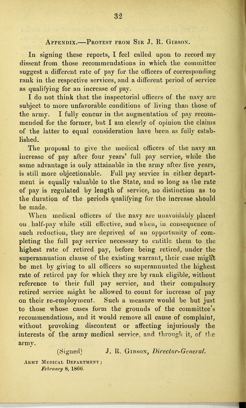 Appendix.—Protest from Sir J. R. Gibson. In signing these reports, I feel called upon to record my dissent from those recommendations in which the committee suggest a different rate of pay for the officers of corresponding rank in the respective services, and a different period of service as qualifying for an increase of pay. I do not think that the inspectorial officers of the navy are subject to more unfavorable conditions of living than those of the army. I fully concur in the augmentation of pay recom- mended for the former, but I am clearly of opinion the claims of the latter to equal consideration have been as fully estab- lished. The proposal to give the medical officers of the navy an increase of pay after four years’ full pay service, while the same advantage is only attainable in the army after live years, is still more objectionable. Full pay service in either depart- ment is equally valuable to the State, and so long as the rate of pay is regulated by length of service, no distinction as to the duration of the periods qualifying for the increase should be made. When medical officers of the navy are unavoidably placed on half-pay while still effective, and when, in consequence of such reduction, they are deprived of an opportunity of com- pleting the full pay service necessary to entitle them to the highest rate of retired pay, before being retired, under the superannuation clause of the existing warrant, their case miglit be met by giving to all officers so superannuated the highest rate of retired pay for which they are by rank eligible, without reference to their full pay service, and their compulsory retired service might be allowed to count for increase of pay on their re-employment. Such a measure would be but just to those whose cases form the grounds of the committee’s recommendations, and it would remove all cause of complaint, without provoking discontent or affecting injuriously the interests of the army medical service, and through it, of the army. (Signed) J, It. Gibson, Director-General. Army Medical Department; February 8, 1866.
