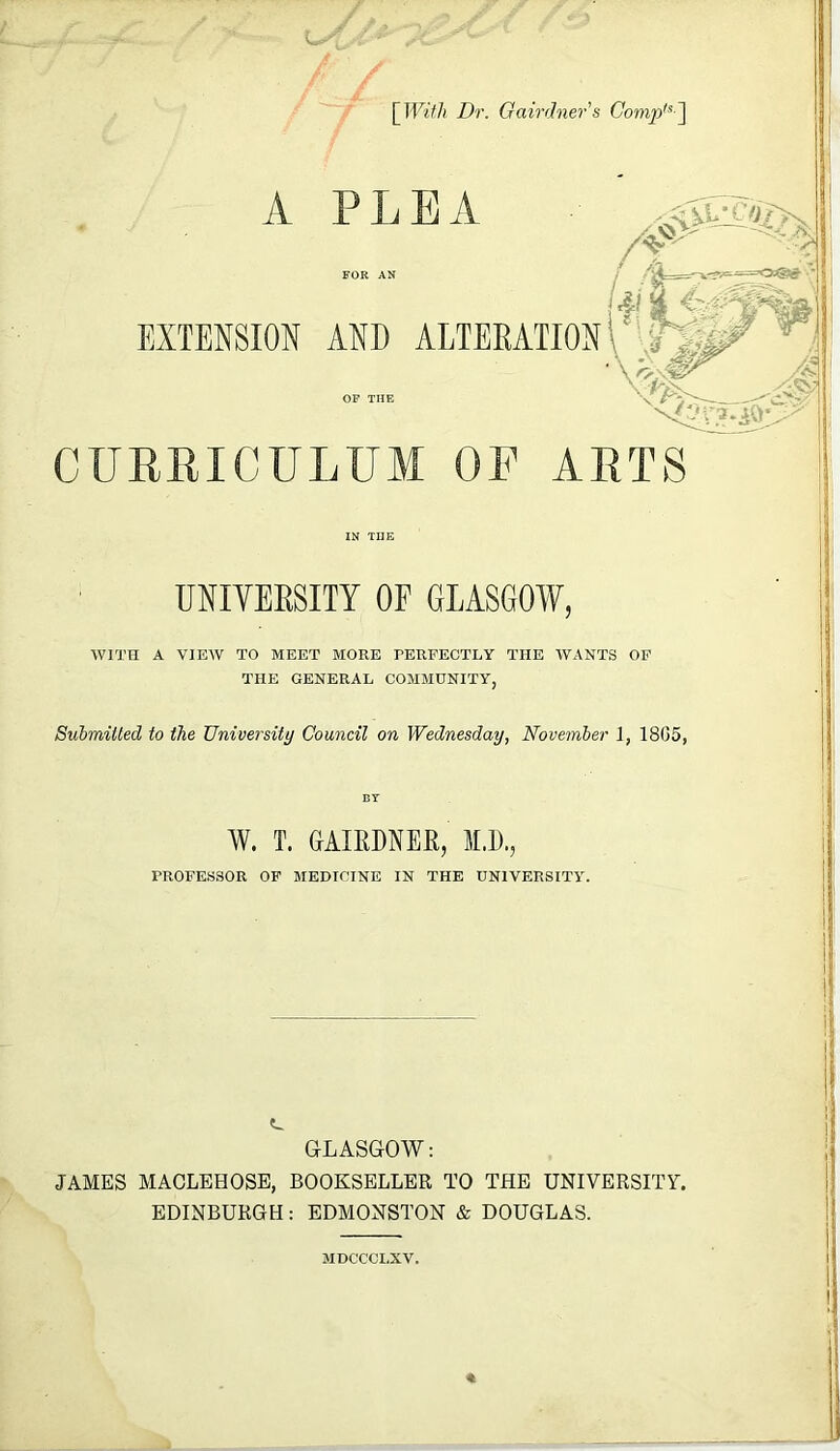 / / / Dr. Gairdners Comp^^~\ A EXTENSION PLEA FOR AN AND ALTERATION OF THE CURRICULUM OF ARTS IN THE UNIVERSITY OF GLASGOW, WITH A VIEW TO MEET MORE RERFECTLY THE WANTS OF THE GENERAL COMMUNITY, SubmiUed to the University Council on Wednesday, November 1, 1805, W. T. GAIRDNEE, M.E., PROFESSOR OF MEDICINE IN THE UNIVERSITY. I I i GLASGOW: JAMES MACLEHOSB, BOOKSELLER TO THE UNIVERSITY. EDINBURGH : EDMONSTON & DOUGLAS. MDCCCI.XV.
