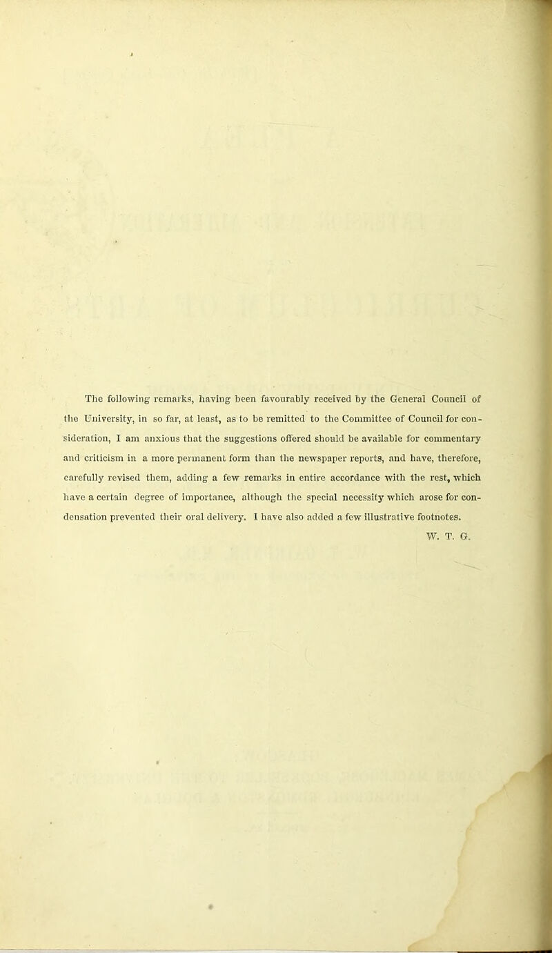 The following remarks, haring been favourably received by the General Council of the University, in so far, at least, as to he remitted to the Committee of Council for con- sideration, I am anxious that the suggestions offered should be available for commentary and criticism in a more permanent form than the newspaper reports, and have, therefore, carefully revised them, adding a few remarks in entire accordance with the rest, which have a certain degree of importance, although the special necessity which arose for con- densation prevented their oral delivery. I have also added a few illustrative footnotes. W. T. O.