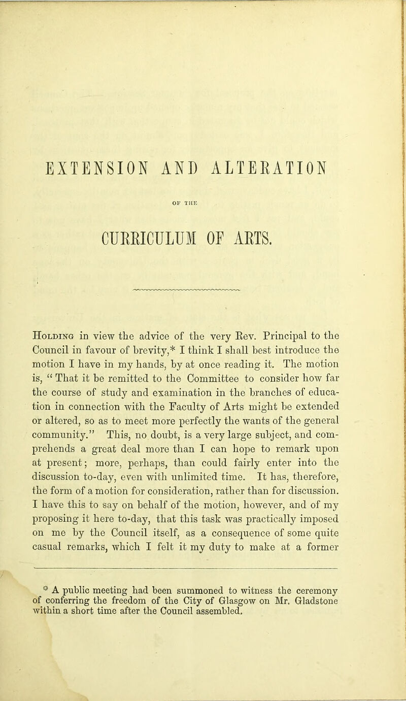 EXTENSION AND ALTEEATION OF THE CUEEICULUM OE AETS. Holding in view the advice of the very Eev. Principal to the Council in favour of brevity,* I think I shall best introduce the motion I have in my hands, by at once reading it. The motion is, “ That it he remitted to the Committee to consider how far the course of study and examination in the branches of educa- tion in connection with the Faculty of Arts might be extended or altered, so as to meet more perfectly the wants of the general community.” This, no doubt, is a very large subject, and com- prehends a great deal more than I can hope to remark upon at present; more, perhaps, than could fairly enter into the discussion to-day, even with unlimited time. It has, therefore, the form of a motion for consideration, rather than for discussion. I have this to say on behalf of the motion, however, and of my proposing it here to-day, that this task was practically imposed on me by the Council itself, as a consequence of some quite casual remarks, which I felt it my duty to make at a former * A public meeting had been summoned to witness the ceremony of conferring the freedom of the City of Glasgow on Mr. Gladstone within a short time after the Council assembled.