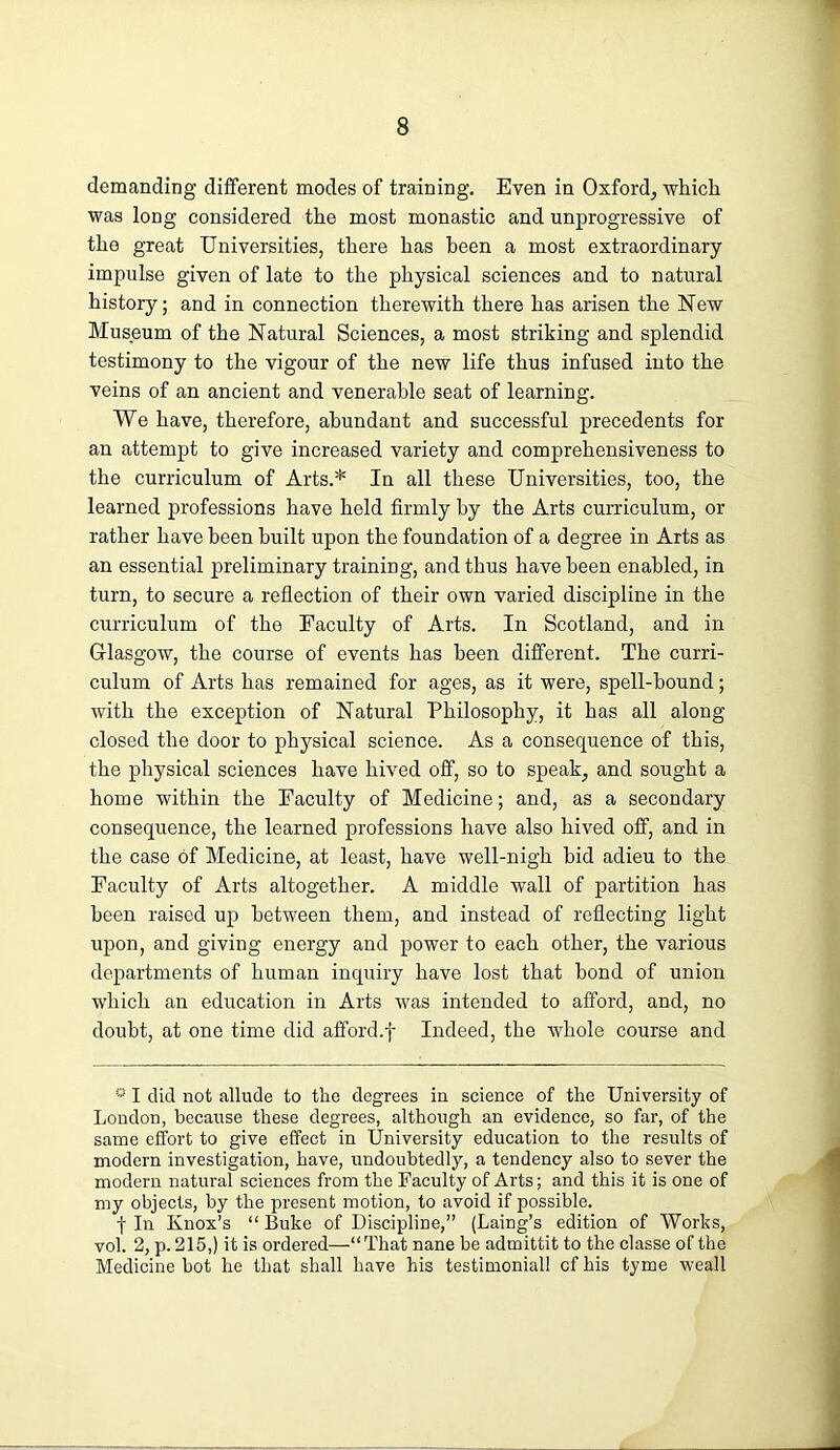 demanding different modes of training. Even in Oxford, which was long considered the most monastic and unprogressive of the great Universities, there has been a most extraordinary impulse given of late to the physical sciences and to natural history; and in connection therewith there has arisen the New Museum of the Natural Sciences, a most striking and splendid testimony to the vigour of the new life thus infused into the veins of an ancient and venerable seat of learning. We have, therefore, abundant and successful precedents for an attempt to give increased variety and comprehensiveness to the curriculum of Arts.* In all these Universities, too, the learned professions have held firmly by the Arts curriculum, or rather have been built upon the foundation of a degree in Arts as an essential preliminary training, and thus have been enabled, in turn, to secure a reflection of their own varied discipline in the curriculum of the Faculty of Arts. In Scotland, and in Glasgow, the course of events has been different. The curri- culum of Arts has remained for ages, as it were, spell-bound; with the exception of Natural Philosophy, it has all along closed the door to physical science. As a consequence of this, the physical sciences have hived off, so to speak, and sought a home within the Faculty of Medicine; and, as a secondary consequence, the learned professions have also hived off, and in the case of Medicine, at least, have well-nigh bid adieu to the Faculty of Arts altogether. A middle wall of partition has been raised up between them, and instead of reflecting light upon, and giving energy and power to each other, the various departments of human inquiry have lost that bond of union which an education in Arts was intended to afford, and, no doubt, at one time did afford.f Indeed, the whole course and * I did not allude to the degrees in science of the University of Loudon, because these degrees, although an evidence, so far, of the same effort to give effect in University education to the results of modern investigation, have, undoubtedly, a tendency also to sever the modern natural sciences from the Faculty of Arts; and this it is one of my objects, by the present motion, to avoid if possible. t In Knox’s “ Buke of Discipline,” (Laing’s edition of Works, vol. 2, p. 215,) it is ordered—“That nane be admittit to the elasse of the Medicine hot he that shall have his testimonial! cf his tyme weall