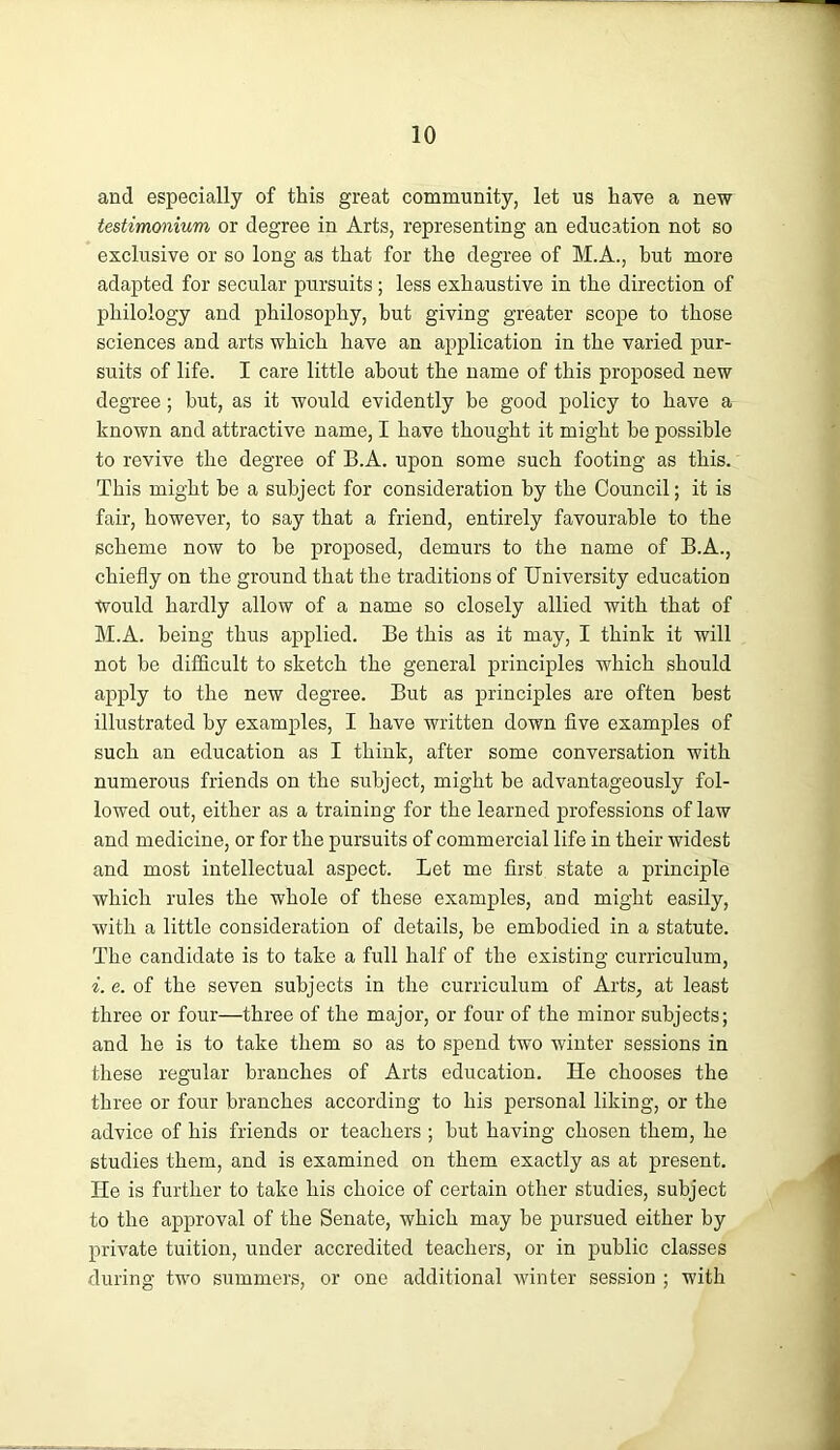 and especially of this great community, let us have a new testimmium or degree in Arts, representing an education not so exclusive or so long as that for the degree of M.A., but more adapted for secular pursuits; less exhaustive in the direction of philology and philosophy, hut giving greater scope to those sciences and arts which have an application in the varied pur- suits of life. I care little about the name of this proposed new degree; hut, as it would evidently be good policy to have a known and attractive name, I have thought it might be possible to revive the degree of B.A. upon some such footing as this. This might be a subject for consideration by the Council; it is fair, however, to say that a friend, entirely favourable to the scheme now to be proposed, demurs to the name of B.A., chiefly on the ground that the traditions of University education Would hardly allow of a name so closely allied with that of M.A. being thus applied. Be this as it may, I think it will not be difficult to sketch the general principles which should apply to the new degree. But as principles are often best illustrated by examples, I have written down five examples of such an education as I think, after some conversation with numerous friends on the subject, might be advantageously fol- lowed out, either as a training for the learned professions of law and medicine, or for the pursuits of commercial life in their widest and most intellectual aspect. Let me first state a principle which rules the whole of these examples, and might easily, with a little consideration of details, be embodied in a statute. The candidate is to take a full half of the existing curriculum, i. e. of the seven subjects in the curriculum of Arts, at least three or four—three of the major, or four of the minor subjects; and he is to take them so as to spend two winter sessions in these regular branches of Arts education. He chooses the three or four branches according to his personal liking, or the advice of his friends or teachers ; but having chosen them, he studies them, and is examined on them exactly as at present. He is further to take his choice of certain other studies, subject to the approval of the Senate, which may be pursued either by private tuition, under accredited teachers, or in public classes during two summers, or one additional winter session ; with