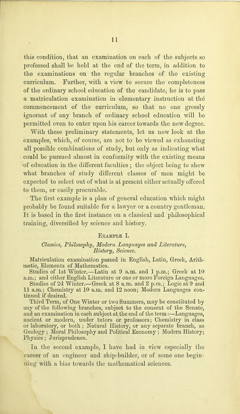 this condition, that an examination on each of the subjects so professed shall be held at the end of the term, in addition to the examinations on the regular branches of the existing curriculum. Further, with a view to secure the completeness of the ordinary school education of the candidate, he is to pass a matriculation examination in elementary instruction at the commencement of the curriculum, so that no one grossly ignorant of any branch of ordinary school education will be permitted even to enter upon his career towards the new degree. With these preliminary statements, let us now look at the examples, which, of course, are not to be viewed as exhausting all possible combinations of study, but only as indicating what could be pursued almost in conformity with the existing means •'of education in the different faculties ; the object being to shew what branches of study different classes of men might be expected to select out of what is at present either actually offered to them, or easily procurable. The first example is a plan of general education which might probably be found suitable for a lawyer or a country gentleman. It is based in the first instance on a classical and philosophical training, diversified by science and history. Example I. Classics, Philosophy, Modern Languages and Literature, History, Science. Matriculation examination passed in English, Latin, Greek, Arith- metic, Elements of Mathematics. Studies of 1st Winter.—Latin at 9 a.m. and 1 p.m.; Greek at 10 a.m.; and either English Literature or one or more Foreign Languages. Studies of 2d Winter.—Greek at 8 a.m. and 2 p.m.; Logic at 9 and 11 a.m,; Chemistry at 10 a.m. and 12 noon; Modern Languages con- tinued if desired. Third Term, of One Winter or two Summers, may be constituted by any of the following branches, subject to the consent of the Senate, and an examination in each subject at the end of the term:—Languages, ancient or modern, under tutors or professors; Chemistry in class or laboratory, or both ; Natural History, or any separate branch, as Geology ; Moral Philosophy and Political Economy ; Modern History; Physics; Jurisprudence. In the second example, I have had in view especially the career of an engineer and ship-builder, or of some one begin- ning with a bias towards the mathematical sciences.