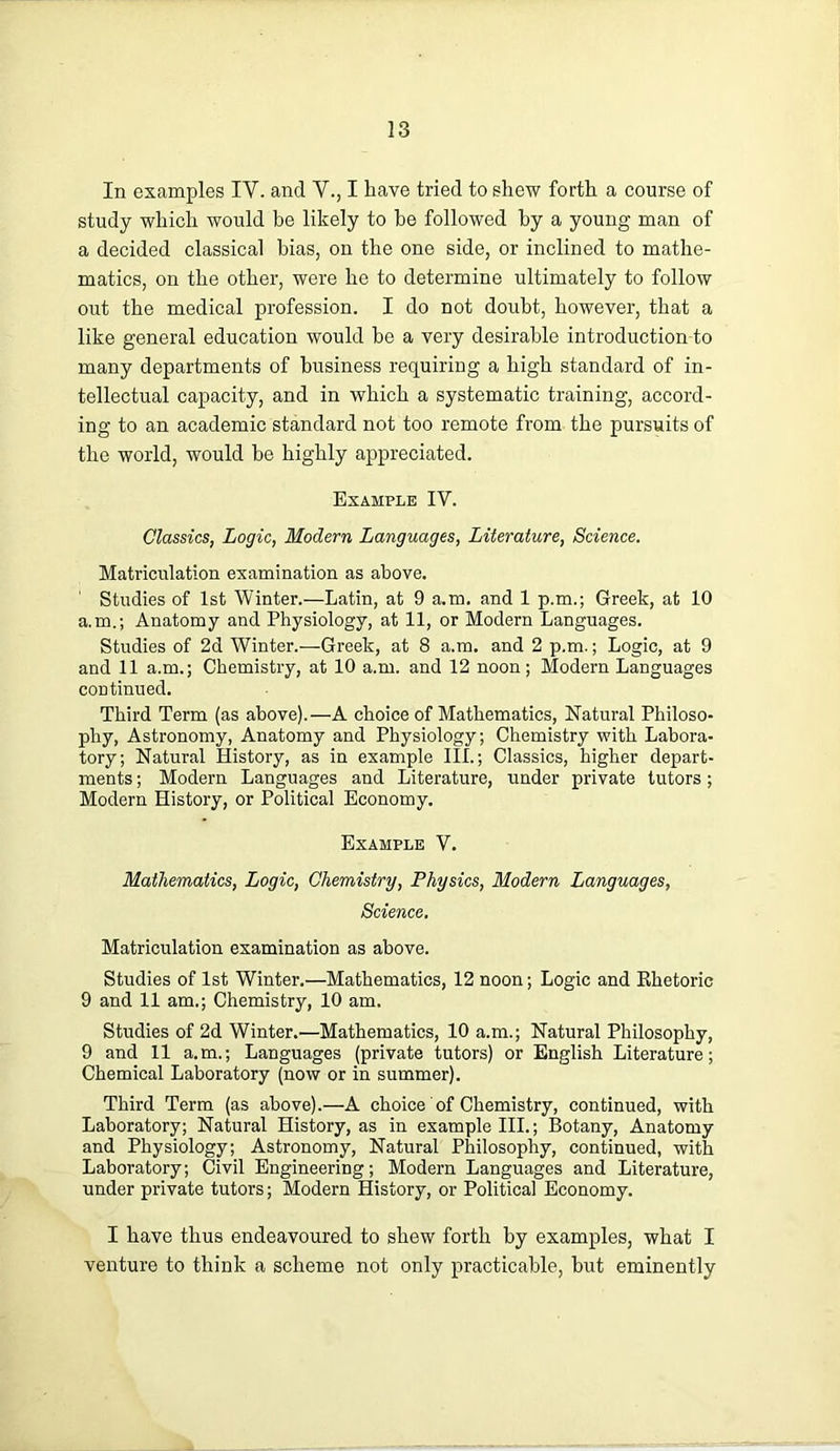 In examples IV. and V., I have tried to shew forth a course of study which would be likely to he followed hy a young man of a decided classical bias, on the one side, or inclined to mathe- matics, on the other, were he to determine ultimately to follow out the medical profession. I do not doubt, however, that a like general education would be a very desirable introduction to many departments of business requiring a high standard of in- tellectual capacity, and in which a systematic training, accord- ing to an academic standard not too remote from the pursuits of the world, would be highly appreciated. Example IV. Classics, Logic, Modern Languages, Literature, Science. Matriculation examination as above. Studies of 1st Winter.—Latin, at 9 a.m. and 1 p.m.; Greek, at 10 a.m.; Anatomy and Physiology, at 11, or Modern Languages. Studies of 2d Winter.—Greek, at 8 a.m. and 2 p.m.; Logic, at 9 and 11 a.m.; Chemistry, at 10 a.m. and 12 noon; Modern Languages continued. Third Term (as above).—A choice of Mathematics, Natural Philoso- phy, Astronomy, Anatomy and Physiology; Chemistry with Labora- tory; Natural History, as in example III.; Classics, higher depart- ments ; Modern Languages and Literature, under private tutors; Modern History, or Political Economy. Example V. Mathematics, Logic, Chemistry, Physics, Modern Languages, Science. Matriculation examination as above. Studies of 1st Winter.—Mathematics, 12 noon; Logic and Ehetoric 9 and 11 am.; Chemistry, 10 am. Studies of 2d Winter.—Mathematics, 10 a.m.; Natural Philosophy, 9 and 11 a.m.; Languages (private tutors) or English Literature; Chemical Laboratory (now or in summer). Third Term (as above).—A choice of Chemistry, continued, with Laboratory; Natural History, as in example III.; Botany, Anatomy and Physiology; Astronomy, Natural Philosophy, continued, with Laboratory; Civil Engineering; Modern Languages and Literature, under private tutors; Modern History, or Political Economy. I have thus endeavoured to shew forth hy examples, what I venture to think a scheme not only practicable, but eminently