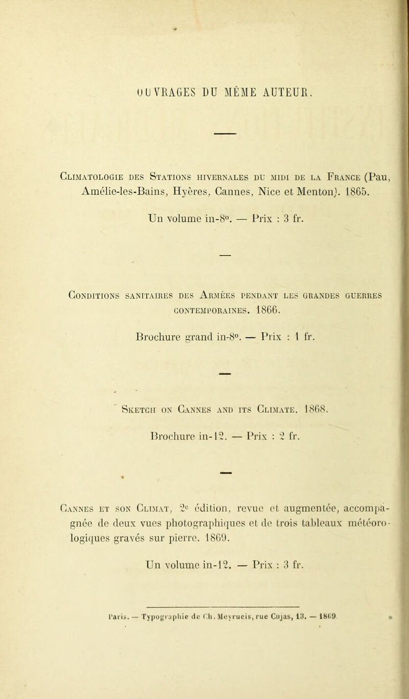 OUVRAGES DU MÊME AUTEUR. Climatologie des Stations hivernales du midi de la France (Pau, Amélie-les-Bains, Ilyères, Cannes, Nice et Menton). 1865. Un volume in-8°. — Prix : 3 fr. Conditions sanitaires des Armées pendant les grandes guerres contemporaines. 1866. Brochure grand in-8°. — Prix : 1 fr. Sketch on Cannes and its Climate. 1868. Brochure in-12. — Prix : 2 fr. Cannes et son Climat, 2e édition, revue et augmentée, accompa- gnée de deux vues photographiques et de trois tableaux météoro- logiques gravés sur pierre. 1869. Un volume in-12. — Prix : 3 fr. Paris. — Typographie de Eli. Mevrueis, rue Cujas, 19. — 181.9