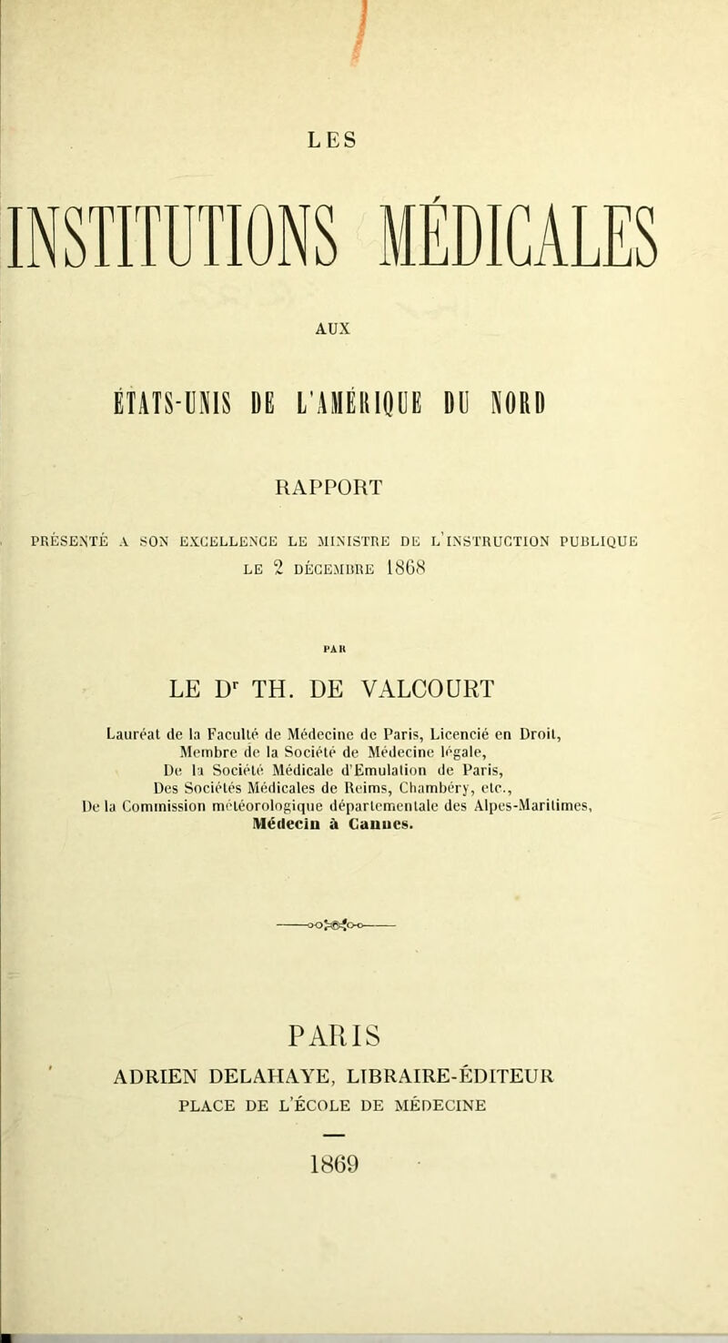 INSTITUTIONS MEDICALES AUX ÉTATS-UNIS DE L'AMÉRIQUE DU NORD RAPPORT PRÉSENTÉ A SON EXCELLENCE LE MINISTRE DE L’INSTRUCTION PUBLIQUE LE 2 DÉCEMBRE 1868 PAH LE Dr TH. DE VALCOURT Lauréat de la Faculté de Médecine de Paris, Licencié en Droit, Membre de la Société de Médecine légale, De la Société Médicale d’Emulalion de Paris, Des Sociétés Médicales de Reims, Chambéry, etc.. De la Commission météorologique départementale des Alpes-Maritimes, Médecin à Cannes. PARIS ADRIEN DELAHAYE, LIBRAIRE-ÉDITEUR PLACE DE L’ÉCOLE DE MÉDECINE 1869