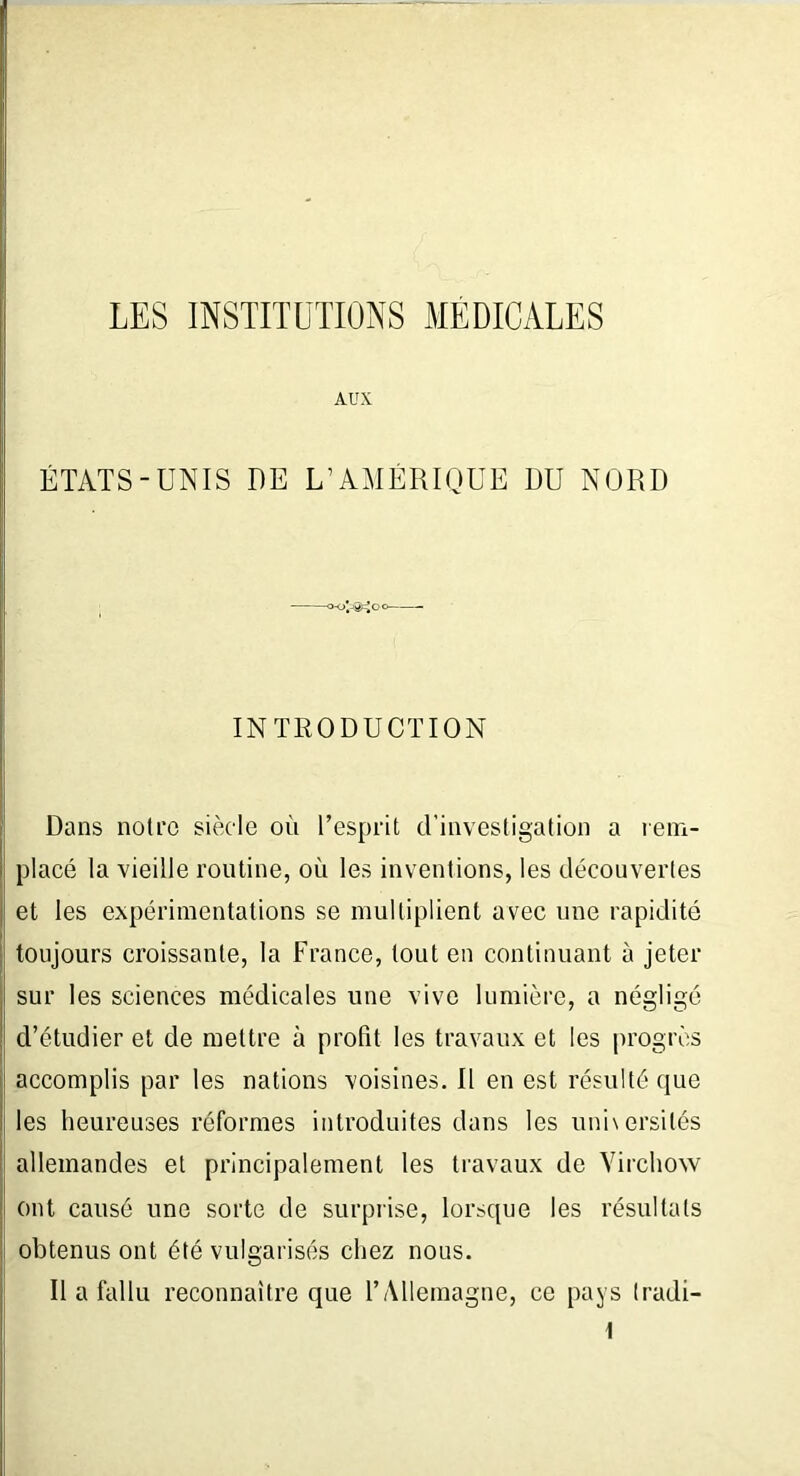 LES INSTITUTIONS MEDICALES AUX ÉTATS-UNIS DE L’AMÉRIQUE DU NORD cvSeJoo INTRODUCTION Dans noti‘0 siècle où l’esprit d’investigation a rem- placé la vieille routine, où les inventions, les découvertes et les expérimentations se multiplient avec une rapidité toujours croissante, la France, tout en continuant à jeter sur les sciences médicales une vive lumière, a négligé d’étudier et de mettre à profit les travaux et les progrès accomplis par les nations voisines. Il en est résulté que les heureuses réformes introduites dans les universités allemandes et principalement les travaux de Virchow ji ont causé une sorte de surprise, lorsque les résultats obtenus ont été vulgarisés chez nous. Il a fallu reconnaître que l’Allemagne, ce pays tradi-