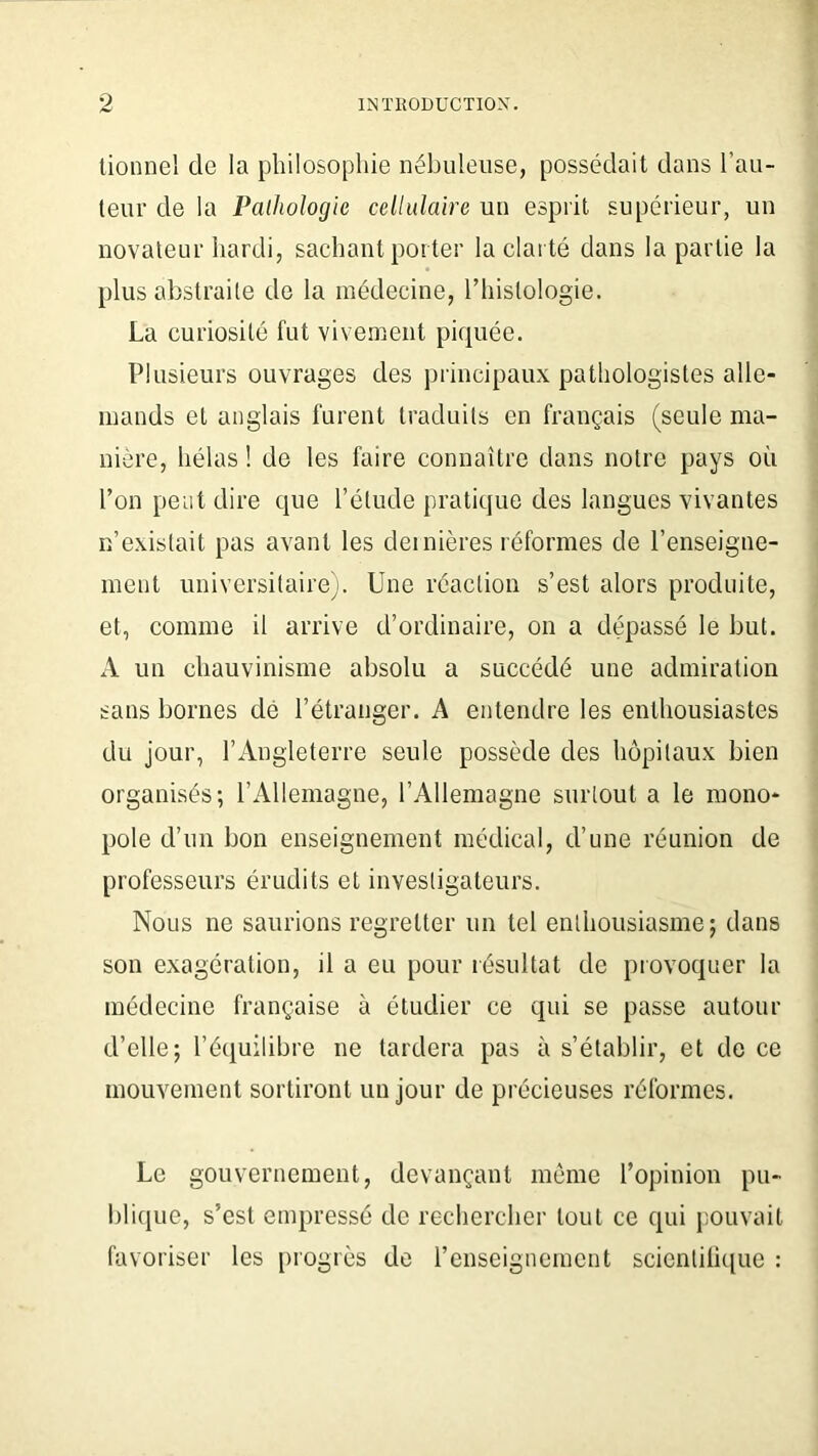 o tionnel de la philosophie nébuleuse, possédait dans l’au- teur de la Pathologie cellulaire un esprit supérieur, un novateur hardi, sachant porter la clarté dans la partie la plus abstraite de la médecine, l’histologie. La curiosité fut vivement piquée. Plusieurs ouvrages des principaux pathologistes alle- mands et anglais furent traduits en français (seule ma- nière, hélas ! de les faire connaître dans notre pays où l’on peut dire que l’étude pratique des langues vivantes n’existait pas avant les dernières réformes de l’enseigne- ment universitaire). Une réaction s’est alors produite, et, comme il arrive d’ordinaire, on a dépassé le but. A un chauvinisme absolu a succédé une admiration sans bornes dé l’étranger. A entendre les enthousiastes du jour, l’Angleterre seule possède des hôpitaux bien organisés; l’Allemagne, l’Allemagne surtout a le mono- pole d’un bon enseignement médical, d’une réunion de professeurs érudits et investigateurs. Nous ne saurions regretter un tel enthousiasme; dans son exagération, il a eu pour résultat de provoquer la médecine française à étudier ce qui se passe autour d’elle; l’équilibre ne tardera pas à s’établir, et de ce mouvement sortiront un jour de précieuses réformes. Le gouvernement, devançant même l’opinion pu- blique, s’est empressé de rechercher tout ce qui pouvait favoriser les progrès de l’enseignement scientifique :