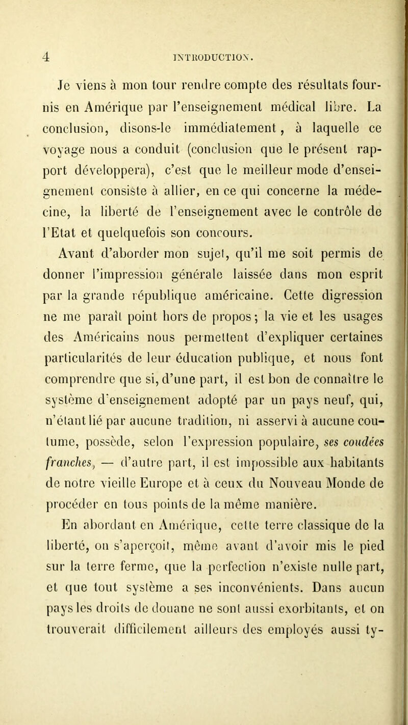 Je viens à mon tour rendre compte des résultats four- nis en Amérique par renseignement médical libre. La conclusion, disons-le immédiatement, à laquelle ce voyage nous a conduit (conclusion que le présent rap- port développera), c’est que le meilleur mode d’ensei- gnement consiste à allier, en ce qui concerne la méde- cine, la liberté de l’enseignement avec le contrôle de l’Etat et quelquefois son concours. Avant d’aborder mon sujet, qu’il me soit permis de donner l’impression générale laissée dans mon esprit par la grande république américaine. Cette digression ne me paraît point hors de propos; la vie et les usages des Américains nous permettent d’expliquer certaines particularités de leur éducation publique, et nous font comprendre que si, d’une part, il est bon de connaître le système d'enseignement adopté par un pays neuf, qui, n’étant lié par aucune tradition, ni asservi à aucune cou- tume, possède, selon l’expression populaire, ses coudées franches, — d’autre part, il est impossible aux habitants de notre vieille Europe et à ceux du Nouveau Monde de procéder en tous points de la même manière. En abordant en Amérique, cette terre classique de la liberté, on s’aperçoit, même avant d’avoir mis le pied sur la terre ferme, que la perfection n’existe nulle part, et que tout système a ses inconvénients. Dans aucun pays les droits de douane ne sont aussi exorbitants, et on trouverait difficilement ailleurs des employés aussi ty-