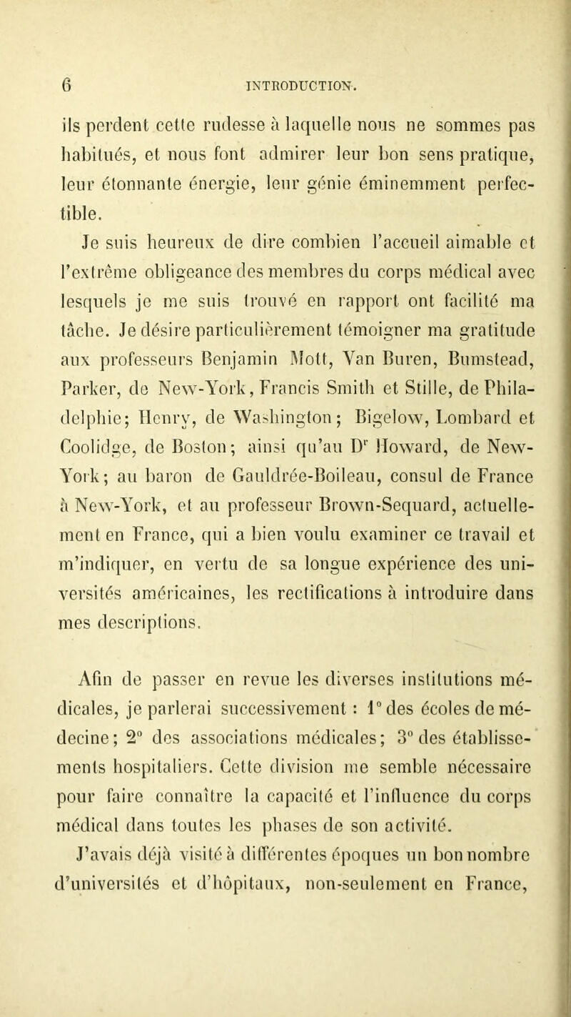ils perdent cette rudesse à laquelle nous ne sommes pas habitués, et nous font admirer leur bon sens pratique, leur étonnante énergie, leur génie éminemment perfec- tible. Je suis heureux de dire combien l’accueil aimable et l’extrême obligeance des membres du corps médical avec lesquels je me suis trouvé eu rapport ont facilité ma tâche. Je désire particulièrement témoigner ma gratitude aux professeurs Benjamin Mott, Yan Buren, Bumstead, Parker, de New-York, Francis Smith et Stiile, de Phila- delphie; Henry, de Washington; Bigelow, Lombard et Coolidge, de Boston; ainsi qu’au D1' Howard, de New- York; au baron de Gauldrée-Boileau, consul de France à New-York, et au professeur Brown-Sequard, actuelle- ment en France, qui a bien voulu examiner ce travail et m’indiquer, en vertu de sa longue expérience des uni- versités américaines, les rectifications à introduire dans mes descriptions. Afin de passer en revue les diverses institutions mé- dicales, je parlerai successivement : l°des écoles de mé- decine; 2° des associations médicales; 3° des établisse- ments hospitaliers. Cette division me semble nécessaire pour faire connaître la capacité et l’influence du corps médical dans toutes les phases de son activité. J’avais déjà visité à différentes époques un bon nombre d’universités et d’hôpitaux, non-seulement en France,