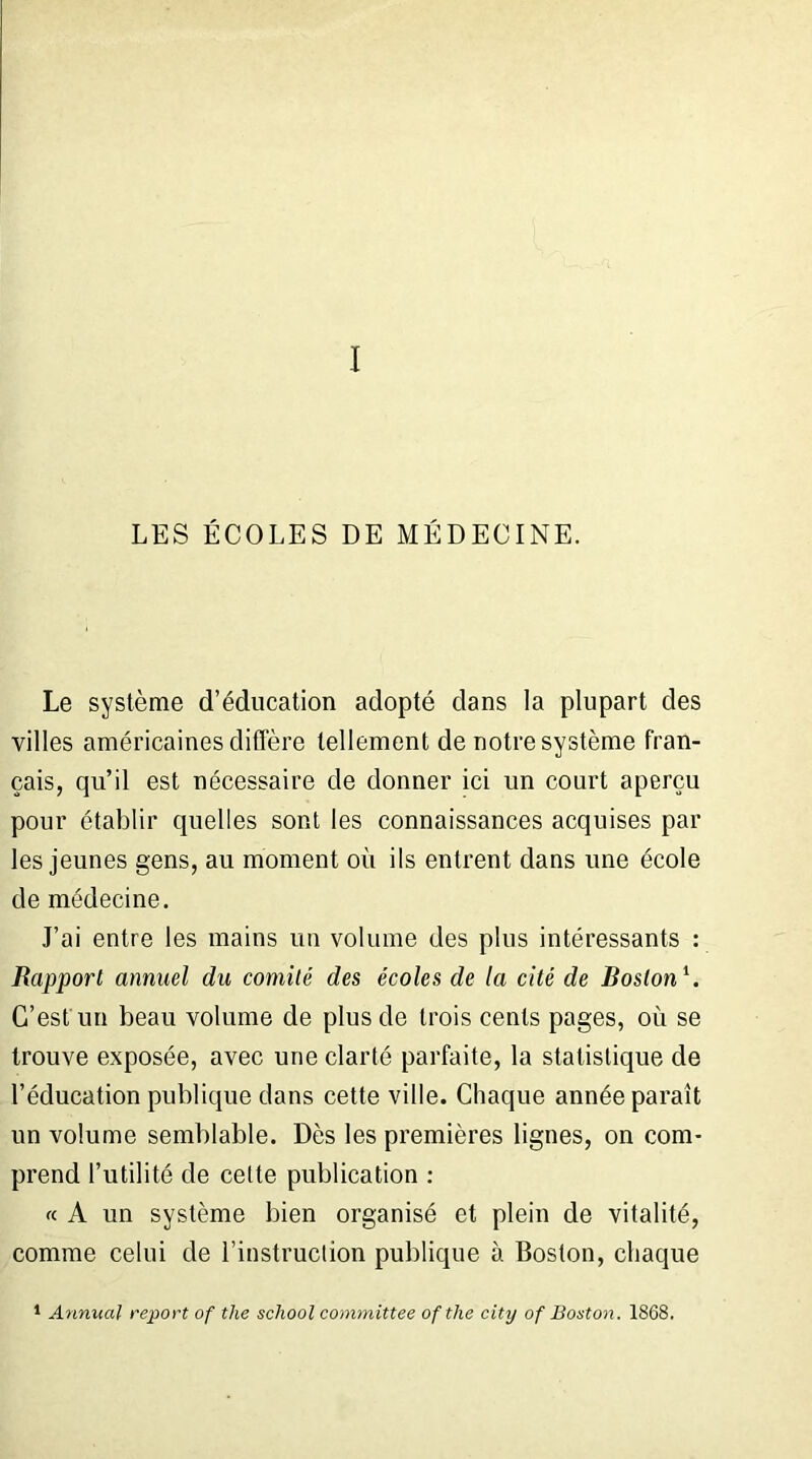 I LES ÉCOLES DE MÉDECINE. Le système d’éducation adopté dans la plupart des villes américaines diffère tellement de notre système fran- çais, qu’il est nécessaire de donner ici un court aperçu pour établir quelles sont les connaissances acquises par les jeunes gens, au moment où ils entrent dans une école de médecine. J’ai entre les mains un volume des plus intéressants : Rapport annuel du comité des écoles de la cité de Boston1. C’est un beau volume de plus de trois cents pages, où se trouve exposée, avec une clarté parfaite, la statistique de l’éducation publique dans cette ville. Chaque année paraît un volume semblable. Dès les premières lignes, on com- prend l’utilité de cette publication : « A un système bien organisé et plein de vitalité, comme celui de l’instruction publique à Boston, chaque 1 Annual report of the school committee ofthe city of Boston. 1868.