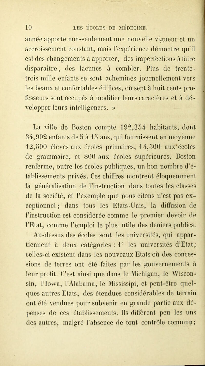 année apporte non-seulement une nouvelle vigueur et un accroissement constant, mais l’expérience démontre qu’il est des changements à apporter, des imperfections à faire disparaître, des lacunes à combler. Plus de trente- trois mille enfants se sont acheminés journellement vers les beaux et confortables édifices, où sept à huit cents pro- fesseurs sont occupés à modifier leurs caractères et à dé- velopper leurs intelligences. » La ville de Boston compte 192,354 habitants, dont 34,902 enfants de 5 à 15 ans, qui fournissent en moyenne 12,500 élèves aux écoles primaires, 14,500 aux'écoles de grammaire, et 800 aux écoles supérieures. Boston renferme, outre les écoles publiques, un bon nombre d’é- tablissements privés. Ces chiffres montrent éloquemment la généralisation de l’instruction dans toutes les classes de la société, et l’exemple que nous citons n’est pas ex- ceptionnel ; dans tous les Etats-Unis, la diffusion de l’instruction est considérée comme le premier devoir de l’Etat, comme l’emploi le plus utile des deniers publics. Au-dessus des écoles sont les universités, qui appar- tiennent à deux catégories : 1° les universités d’Etat; celles-ci existent dans les nouveaux Etats où des conces- sions de terres ont été faites par les gouvernements à leur profit. C’est ainsi que dans le Michigan, le Wiscon- sin, l’Iowa, l’Alabama, le Mississipi, et peut-être quel- ques autres Etats, des étendues considérables de terrain ont été vendues pour subvenir en grande partie aux dé- penses de ces établissements. Us diffèrent peu les uns des autres, malgré l’absence de tout contrôle commun;