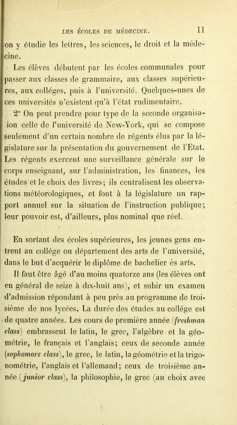 on y étudié les lettres, les sciences, le droit et la méde- cine. Les élèves débutent par les écoles communales pour passer aux classes de grammaire, aux classes supérieu- res, aux collèges, puis à l’université. Quelques-unes de ces universités n’existent qu’à l’état rudimentaire. 2° On peut prendre pour type de la seconde organisa- ion celle de l’université de New-York, qui se compose seulement d’un certain nombre de régents élus par la lé- gislature sur la présentation du gouvernement de l’Etat. Les régents exercent une surveillance générale sur le corps enseignant, sur l’administration, les finances, les études'et le choix des livres; ils centralisent les observa- tions météorologiques, et font à la législature un rap- port annuel sur la situation de l’instruction publique; leur pouvoir est, d’ailleurs, plus nominal que réel. En sortant des écoles supérieures, les jeunes gens en- trent au collège ou département des artg de l’université, dans le but d’acquérir le diplôme de bachelier ès arts. Il faut être âgé d’au moins quatorze ans (les élèves ont en général de seize à dix-huit ans), et subir un examen d’admission répondant à peu près au programme de troi- sième de nos lycées. La durée des études au collège est de quatre années. Les cours de première année (freshman class) embrassent le latin, le grec, l’algèbre et la géo- métrie, le français et l’anglais; ceux de seconde année (.sophomore class), le grec, le latin, la géométrie et la trigo- nométrie, l’anglais et l’allemand ; ceux de troisième an- née ( junior class), la philosophie, le grec (au choix avec