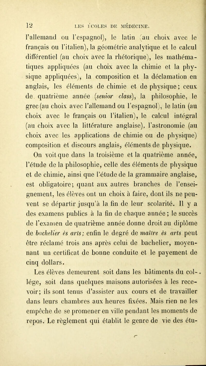 l’allemand ou l’espagnol), le latin (au choix avec le français ou l’italien), la géométrie analytique et le calcul différentiel (au choix avec la rhétorique), les mathéma- tiques appliquées (au choix avec la chimie et la phy- sique appliquées), la composition et la déclamation en anglais, les éléments de chimie et de physique; ceux de. quatrième année (senior class), la philosophie, le grec (au choix avec l’allemand ou l’espagnol), le latin (au choix avec le français ou l’italien), le calcul intégral (au choix avec la littérature anglaise), l’astronomie (au choix avec les applications de chimie ou de physique) composition et discours anglais, éléments de physique. On voit que dans la troisième et la quatrième année, l’étude de la philosophie, celle des éléments de physique et de chimie, ainsi que l’étude de la grammaire anglaise, est obligatoire; quant aux autres branches de l’ensei- gnement, les élèves ont un choix à faire, dont ils ne peu- vent se départir jusqu’à la fin de leur scolarité. Il y a des examens publics à la fin de chaque année ; le succès de l’examen de quatrième année donne droit au diplôme de bachelier ès arts; enfin le degré de maître ès arts peut être réclamé trois ans après celui de bachelier, moyen- nant un certificat de bonne conduite et le payement de cinq dollars. Les élèves demeurent soit dans les bâtiments du col-. lége, soit dans quelques maisons autorisées à les rece- voir; ils sont tenus d’assister aux cours et de travailler dans leurs chambres aux heures fixées. Mais rien ne les empêche de se promener en ville pendant les moments de repos. Le règlement qui établit le genre de vie des étu-