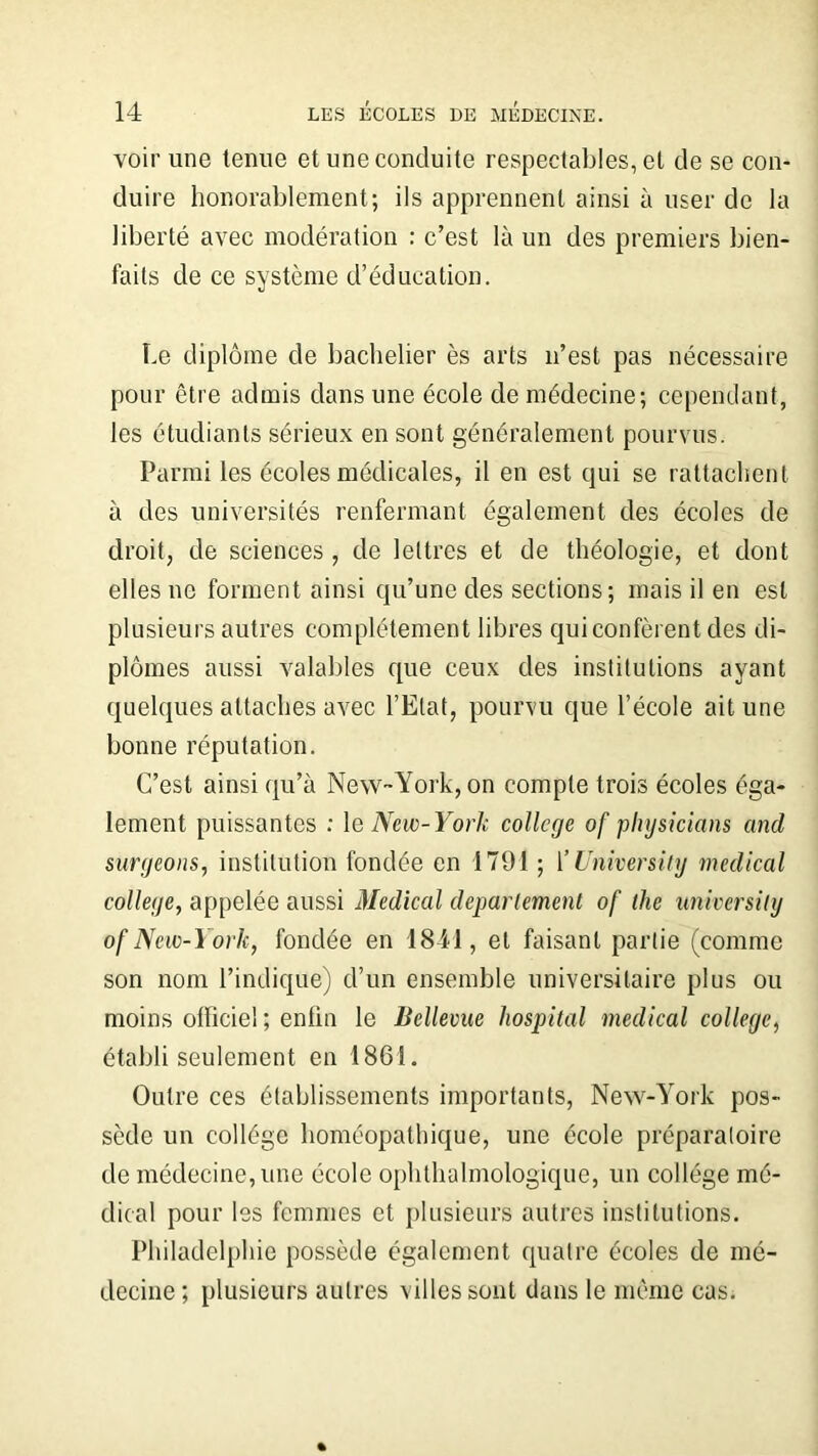 voir une tenue et une conduite respectables, et de se con- duire honorablement; ils apprennent ainsi à user de la liberté avec modération : c’est là un des premiers bien- faits de ce système d’éducation. Le diplôme de bachelier ès arts n’est pas nécessaire pour être admis dans une école de médecine; cependant, les étudiants sérieux en sont généralement pourvus. Parmi les écoles médicales, il en est qui se rattachent à des universités renfermant également des écoles de droit, de sciences , de lettres et de théologie, et dont elles ne forment ainsi qu’une des sections; mais il en est plusieurs autres complètement libres qui confèrent des di- plômes aussi valables que ceux des institutions ayant quelques attaches avec l’Etat, pourvu que l’école ait une bonne réputation. C’est ainsi qu’à New-York, on compte trois écoles éga- lement puissantes : le New- York college of pliysicians ancl surgeons, institution fondée en 1791 ; 1 ’University medical college, appelée aussi Medical departement of the universily of New-York, fondée en 1841, et faisant partie (comme son nom l’indique) d’un ensemble universitaire plus ou moins officie! ; enlin le Bellevue hospital medical college, établi seulement en 1861. Outre ces établissements importants, New-York pos- sède un collège homéopathique, une école préparatoire de médecine, une école ophthalmologique, un collège mé- dical pour les femmes et plusieurs autres institutions. Philadelphie possède également quatre écoles de mé- decine ; plusieurs autres vil les sont dans le même cas.