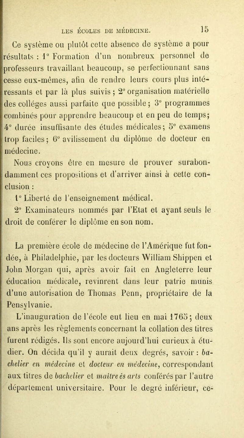 Ce système ou plutôt cette absence de système a pour résultats : 1° Formation d’un nombreux personnel de professeurs travaillant beaucoup, se perfectionnant sans cesse eux-mêmes, afm de rendre leurs cours plus inté- ressants et par là plus suivis; 2°organisation matérielle des collèges aussi parfaite que possible; 3° programmes combinés pour apprendre beaucoup et en peu de temps; 4° durée insuffisante des études médicales; 5° examens trop faciles; 6° avilissement du diplôme de docteur en médecine. Nous croyons être en mesure de prouver surabon- damment ces propositions et d’arriver ainsi à cette con- clusion : 1° Liberté de l’enseignement médical. 2° Examinateurs nommés par l’Etat et ayant seuls le droit de conférer le diplôme en son nom. La première école de médecine de l’Amérique fut fon- dée, à Philadelphie, par les docteurs William Shippen et John Morgan qui, après avoir fait en Angleterre leur éducation médicale, revinrent dans leur patrie munis d’une autorisation de Thomas Penn, propriétaire de la Pensylvanie. L’inauguration de l’école eut lieu en mai 1765; deux ans après les règlements concernant la collation des litres furent rédigés. Ils sont encore aujourd’hui curieux à étu- dier. On décida qu’il y aurait deux degrés, savoir : ba- chelier en médecine et docteur en médecine, correspondant aux titres de bachelier et maître ès arts conférés par l’autre département universitaire. Pour le degré inférieur, ce-