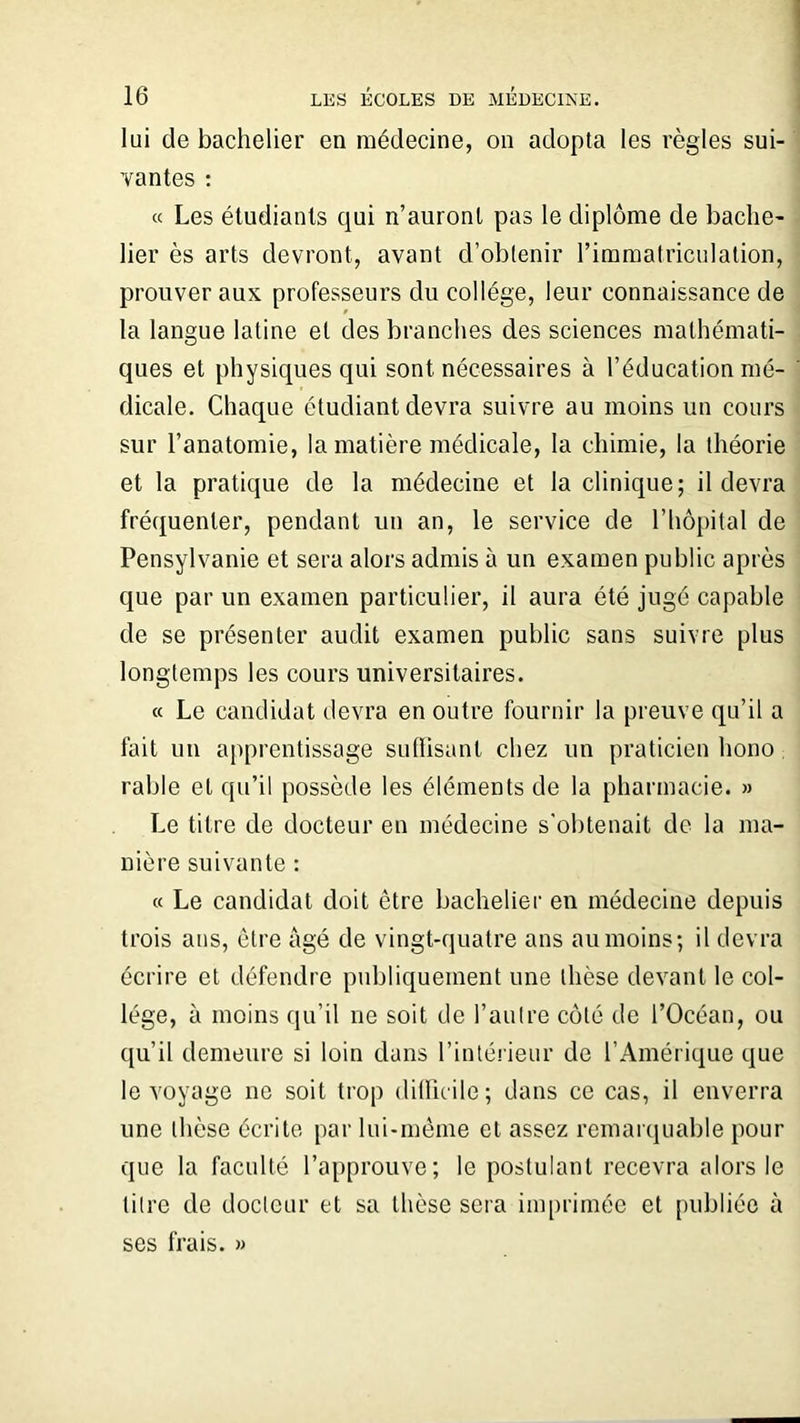 lui de bachelier en médecine, on adopta les règles sui- vantes : « Les étudiants qui n’auront pas le diplôme de bache- lier ès arts devront, avant d’obtenir l’immatriculation, prouver aux professeurs du collège, leur connaissance de la langue latine et des branches des sciences mathémati- ques et physiques qui sont nécessaires à l’éducation mé- dicale. Chaque étudiant devra suivre au moins un cours sur l’anatomie, la matière médicale, la chimie, la théorie et la pratique de la médecine et la clinique; il devra fréquenter, pendant un an, le service de l’hôpital de Pensylvanie et sera alors admis à un examen public après que par un examen particulier, il aura été jugé capable de se présenter audit examen public sans suivie plus longtemps les cours universitaires. « Le candidat devra en outre fournir la preuve qu’il a fait un apprentissage suffisant chez un praticien hono rable et qu’il possède les éléments de la pharmacie. » Le titre de docteur en médecine s'obtenait de la ma- nière suivante : « Le candidat doit être bachelier en médecine depuis trois ans, être âgé de vingt-quatre ans au moins; il devra écrire et défendre publiquement une thèse devant le col- lège, à moins qu’il ne soit de l’autre côté de l’Océan, ou qu’il demeure si loin dans l’intérieur de l’Amérique que le voyage ne soit trop difficile ; dans ce cas, il enverra une thèse écrite par lui-même et assez remarquable pour que la faculté l’approuve; le postulant recevra alors le litre de docteur et sa thèse sera imprimée et publiée à ses frais. »