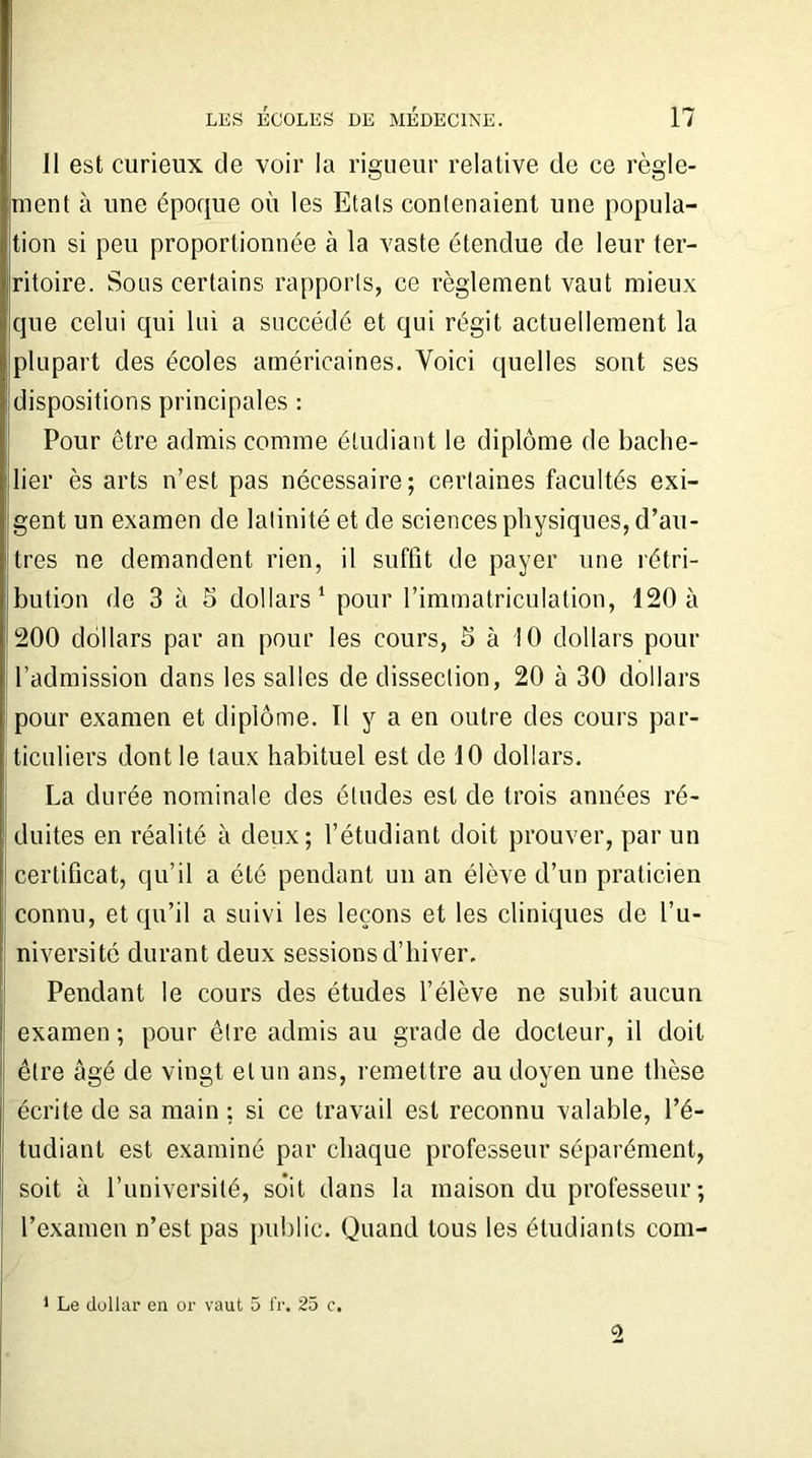 11 est curieux de voir la rigueur relative de ce règle- ment à une époque où les Etals contenaient une popula- tion si peu proportionnée à la vaste étendue de leur ter- ritoire. Sons certains rapports, ce règlement vaut mieux que celui qui lui a succédé et qui régit actuellement la plupart des écoles américaines. Voici quelles sont ses dispositions principales : Pour être admis comme étudiant le diplôme de bache- lier ès arts n’est pas nécessaire ; certaines facultés exi- gent un examen de latinité et de sciences physiques, d’au- tres ne demandent rien, il suffit de payer une rétri- bution de 3 à S dollars1 pour l’immatriculation, 120 à 200 dollars par an pour les cours, 5 à 10 dollars pour l’admission dans les salles de dissection, 20 à 30 dollars pour examen et diplôme. Il y a en outre des cours par- ticuliers dont le taux habituel est de 10 dollars. La durée nominale des études est de trois années ré- duites en réalité à deux; l’étudiant doit prouver, par un certificat, qu’il a été pendant un an élève d’un praticien connu, et qu’il a suivi les leçons et les cliniques de l’u- niversité durant deux sessions d’hiver. Pendant le cours des études l’élève ne subit aucun examen ; pour être admis au grade de docteur, il doit être âgé de vingt et un ans, remettre au doyen une thèse écrite de sa main ; si ce travail est reconnu valable, l’é- tudiant est examiné par chaque professeur séparément, soit à l’université, soit dans la maison du professeur; l’examen n’est pas public. Quand tous les étudiants com- 1 Le dollar en or vaut 5 fr. 25 c.