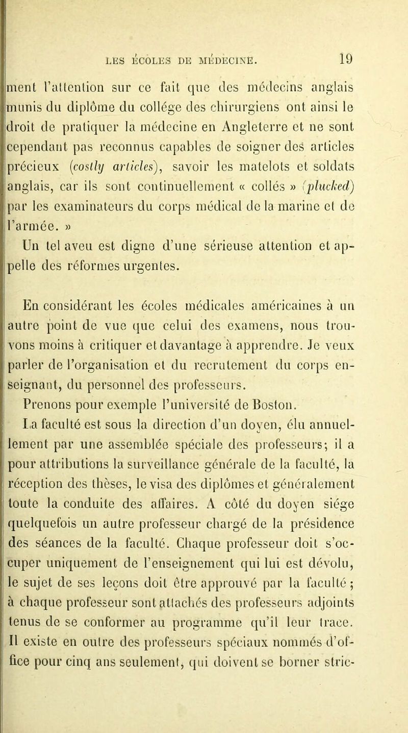 ment l’attention sur ce fait que des médecins anglais munis du diplôme cln collège des chirurgiens ont ainsi le droit de pratiquer la médecine en Angleterre et ne sont cependant pas reconnus capables de soigner des articles précieux (costhj articles), savoir les matelots et soldats anglais, car ils sont continuellement « collés » (plucked) par les examinateurs du corps médical de la marine et de l’armée. » Un tel aveu est digne d’une sérieuse attention et ap- pelle des réformes urgentes. En considérant les écoles médicales américaines à un autre point de vue que celui des examens, nous trou- vons moins à critiquer et davantage à apprendre. Je veux parler de l’organisation et du recrutement du corps en- seignant, du personnel des professeurs. Prenons pour exemple l’université de Boston. La faculté est sous la direction cl’un doyen, élu annuel- lement par une assemblée spéciale des professeurs; il a pour attributions la surveillance générale de la faculté, la réception des thèses, le visa des diplômes et généralement toute la conduite des affaires. A côté du doyen siège quelquefois un autre professeur chargé de la présidence des séances de la faculté. Chaque professeur doit s’oc- cuper uniquement de l’enseignement qui lui est dévolu, le sujet de ses leçons doit être approuvé par la faculté; à chaque professeur sontallachés des professeurs adjoints tenus de se conformer au programme qu’il leur trace. Il existe en outre des professeurs spéciaux nommés d’of- fice pour cinq ans seulement, qui doivent se borner strie-