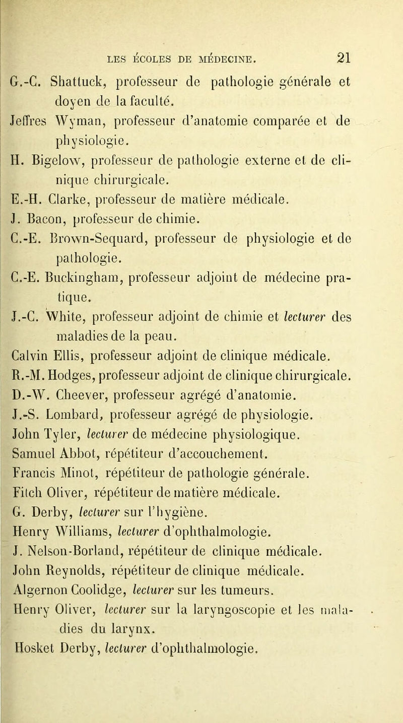 G. -C. Shattuck, professeur de pathologie générale et doyen de la faculté. Jeffres Wyman, professeur d’anatomie comparée et de physiologie. H. Bigelow, professeur de pathologie externe et de cli- nique chirurgicale. E.-H. Clarke, professeur de matière médicale. J. Bacon, professeur de chimie. C.-E. Brown-Sequard, professeur de physiologie et de pathologie. C. -E. Buckingham, professeur adjoint de médecine pra- tique. J.-C. White, professeur adjoint de chimie et leclurer des maladies de la peau. Calvin Ellis, professeur adjoint de clinique médicale. R.-M. Hodges, professeur adjoint de clinique chirurgicale. D. -W. Cheever, professeur agrégé d’anatomie. J.-S. Lombard, professeur agrégé de physiologie. John Tyler, leclurer de médecine physiologique. Samuel Abbot, répétiteur d’accouchement. Francis Minot, répétiteur de pathologie générale. Fitch Oliver, répétiteur de matière médicale. G. Derby, leclurer sur l’hygiène. Henry Williams, leclurer d’ophthalmologie. J. Nelson-Borland, répétiteur de clinique médicale. John Reynolds, répétiteur de clinique médicale. Algernon Coolidge, leclurer sur les tumeurs. Henry Oliver, leclurer sur la laryngoscopie et les mala- dies du larynx. Hosket Derby, leclurer d’ophthalmologie.