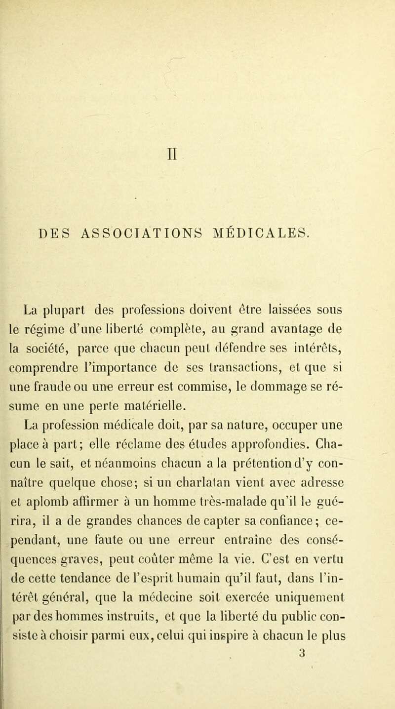 II DES ASSOCIATIONS MÉDICALES. La plupart des professions doivent être laissées sous le régime d’une liberté complète, au grand avantage de la société, parce que chacun peut défendre ses intérêts, comprendre l’importance de ses transactions, et que si une fraude ou une erreur est commise, le dommage se ré- sume en une perte matérielle. La profession médicale doit, par sa nature, occuper une place à part; elle réclame des études approfondies. Cha- cun le sait, et néanmoins chacun a la prétention d’y con- naître quelque chose; si un charlatan vient avec adresse et aplomb affirmer à un homme très-malade qu’il le gué- rira, il a de grandes chances de capter sa confiance ; ce- pendant, une faute ou une erreur entraîne des consé- quences graves, peut coûter même la vie. C’est en vertu de cette tendance de l’esprit humain qu’il faut, dans l’in- térêt général, que la médecine soit exercée uniquement par des hommes instruits, et que la liberté du public con- siste à choisir parmi eux, celui qui inspire à chacun le plus 3