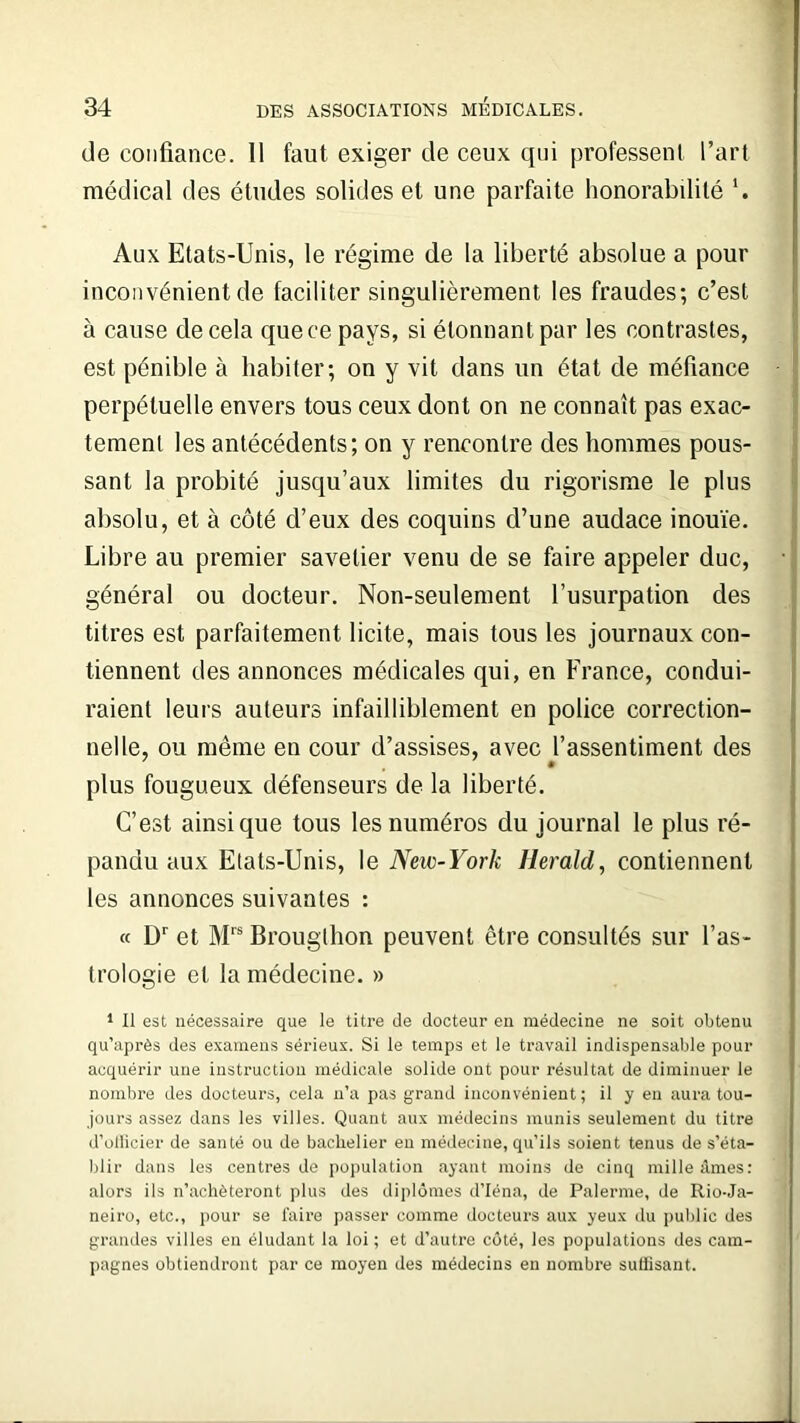 de confiance. Il faut exiger de ceux qui professent l’art médical des études solides et une parfaite honorabilité *. Aux Etats-Unis, le régime de la liberté absolue a pour inconvénient de faciliter singulièrement les fraudes; c’est à cause de cela que ce pays, si étonnant par les contrastes, est pénible à habiter; on y vit dans un état de méfiance perpétuelle envers tous ceux dont on ne connaît pas exac- tement les antécédents; on y rencontre des hommes pous- sant la probité jusqu’aux limites du rigorisme le plus absolu, et à côté d’eux des coquins d’une audace inouïe. Libre au premier savetier venu de se faire appeler duc, général ou docteur. Non-seulement l’usurpation des titres est parfaitement licite, mais tous les journaux con- tiennent des annonces médicales qui, en France, condui- raient leurs auteurs infailliblement en police correction- nelle, ou même en cour d’assises, avec l’assentiment des plus fougueux défenseurs de la liberté. C’est ainsi que tous les numéros du journal le plus ré- pandu aux Etats-Unis, le New-York Herald, contiennent les annonces suivantes : « Dr et Mrs Brougthon peuvent être consultés sur l’as- trologie et la médecine. » 1 II est nécessaire que le titre de docteur en médecine ne soit obtenu qu’après des examens sérieux. Si le temps et le travail indispensable pour acquérir une instruction médicale solide ont pour résultat de diminuer le nombre des docteurs, cela n’a pas grand inconvénient; il y en aura tou- jours assez dans les villes. Quant aux médecins munis seulement du titre d’ollieier de santé ou de bachelier en médecine, qu’ils soient tenus de s’éta- blir dans les centres de population ayant moins de cinq mille âmes: alors ils n’achèteront plus des diplômes d’Iéna, de Païenne, de Rio-Ja- neiro, etc., pour se faire passer comme docteurs aux yeux du public des grandes villes en éludant la loi; et d’autre côté, les populations des cam- pagnes obtiendront par ce moyen des médecins en nombre suffisant.