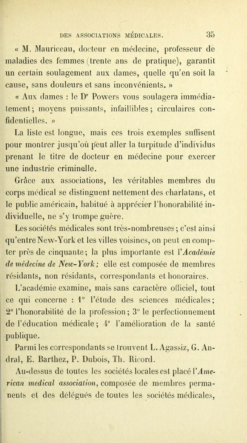 « M. Mauriceau, docteur en médecine, professeur de maladies des femmes (trente ans de pratique), garantit un certain soulagement aux dames, quelle qu’en soit la cause, sans douleurs et sans inconvénients. » « Aux dames : le Dr Powers vous soulagera immédia- tement; moyens puissants, infaillibles; circulaires con- fidentielles. » La liste est longue, mais ces trois exemples suffisent pour montrer jusqu’où peut aller la turpitude d’individus prenant le titre de docteur en médecine pour exercer une industrie criminelle. Grâce aux associations, les véritables membres du corps médical se distinguent nettement des charlatans, et le public américain, habitué à apprécier l’honorabilité in- dividuelle, ne s’y trompe guère. Les sociétés médicales sont très-nombreuses ; c’est ainsi qu’entre New-York et les villes voisines, on peut en comp- ter près de cinquante; la plus importante est VAcadémie de médecine de New-York; elle est composée de membres résidants, non résidants, correspondants et honoraires. L’académie examine, mais sans caractère officiel, tout ce qui concerne : 1° l’étude des sciences médicales; 2° l’honorabilité de la profession ; 3° le perfectionnement de l’éducation médicale; 4° l’amélioration de la santé publique. Parmi les correspondants se trouvent L. Agassiz, G. An- dral, E. Barthez, P. Dubois, Th. Ricord. Au-dessus de toutes les sociétés locales est placé Y Ame- rican medical association, composée de membres perma- nents et des délégués de toutes les sociétés médicales,