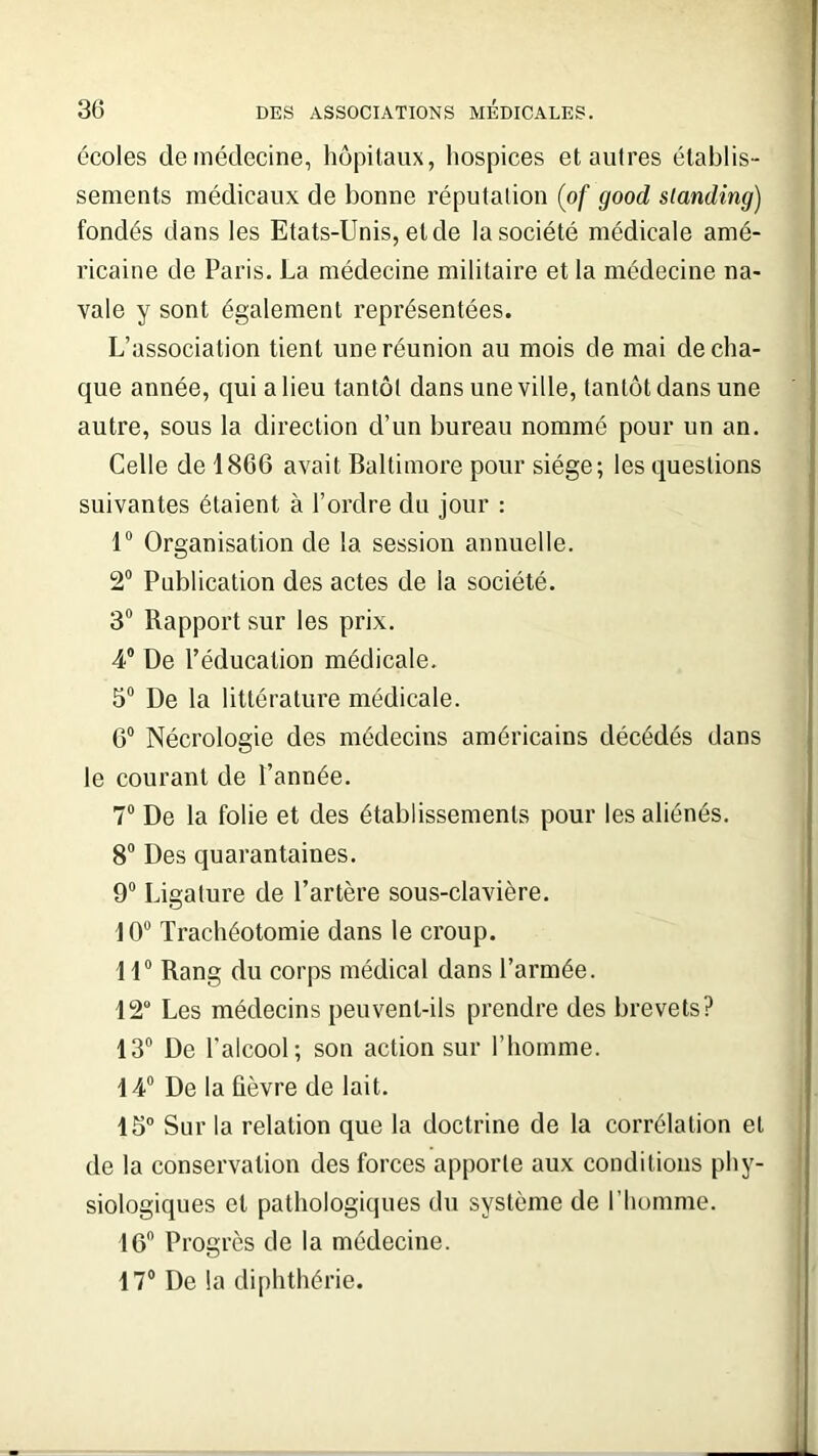 écoles de médecine, hôpitaux, hospices et autres établis- sements médicaux de bonne réputation (of good standing) fondés dans les Etats-Unis, et de la société médicale amé- ricaine de Paris. La médecine militaire et la médecine na- vale y sont également représentées. L’association tient une réunion au mois de mai de cha- que année, qui a lieu tantôt dans une ville, tantôt dans une autre, sous la direction d’un bureau nommé pour un an. Celle de 1866 avait Baltimore pour siège; les questions suivantes étaient à l’ordre du jour : 1° Organisation de la session annuelle. 2° Publication des actes de la société. 3° Rapport sur les prix. 4° De l’éducation médicale. 5° De la littérature médicale. 6° Nécrologie des médecins américains décédés dans le courant de l’année. 7° De la folie et des établissements pour les aliénés. 8° Des quarantaines. 9° Ligature de l’artère sous-clavière. 10° Trachéotomie dans le croup. 11° Rang du corps médical dans l’armée. 12° Les médecins peuvent-ils prendre des brevets? 13° De l'alcool; son action sur l’homme. 14° De la fièvre de lait. 15° Sur la relation que la doctrine de la corrélation et de la conservation des forces apporte aux conditions phy- siologiques et pathologiques du système de l’homme. 16° Progrès de la médecine. 17° De la diphthérie.