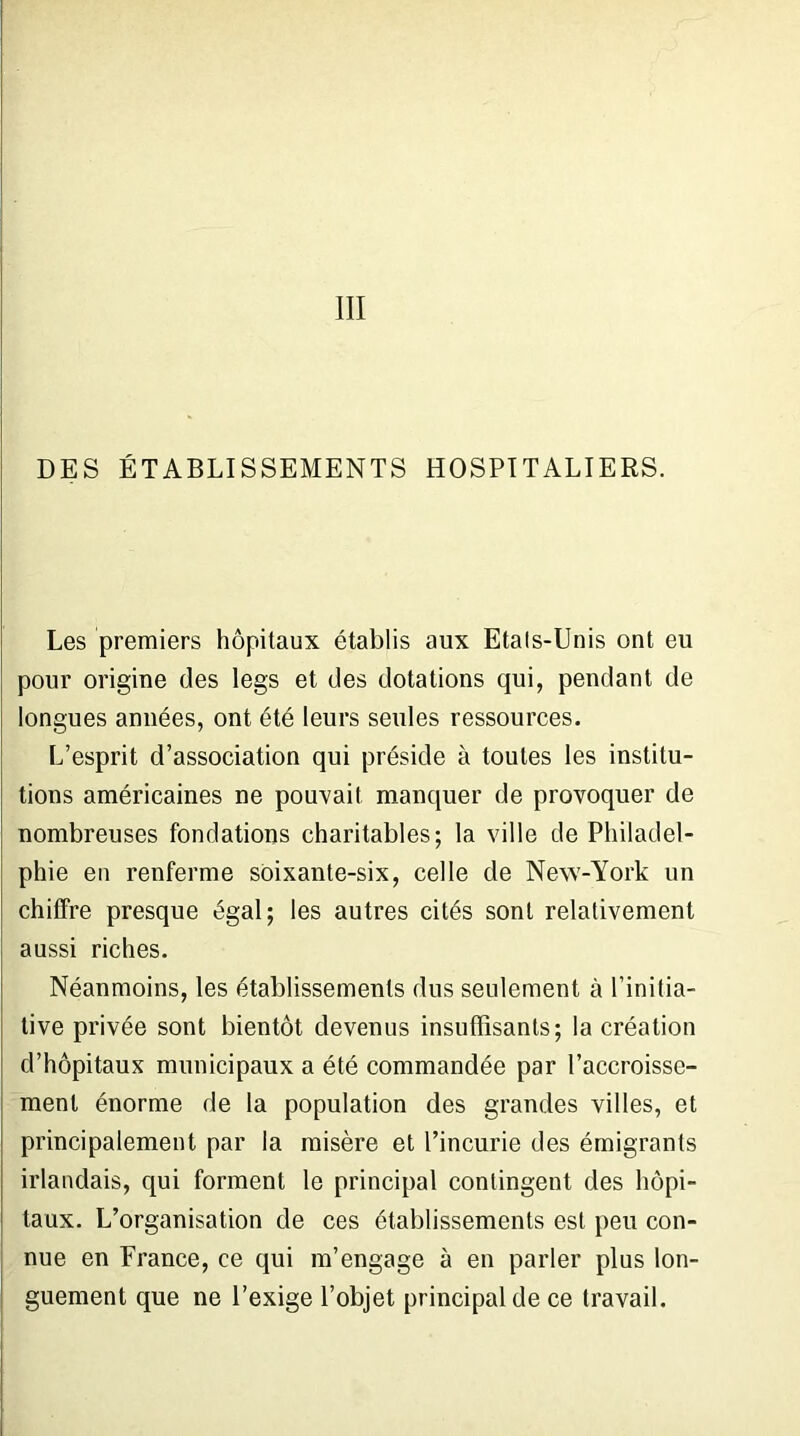 III DES ÉTABLISSEMENTS HOSPITALIERS. Les premiers hôpitaux établis aux Etals-Unis ont eu pour origine des legs et des dotations qui, pendant de longues années, ont été leurs seules ressources. L’esprit d’association qui préside à toutes les institu- tions américaines ne pouvait manquer de provoquer de nombreuses fondations charitables; la ville de Philadel- phie en renferme soixante-six, celle de New-York un chiffre presque égal; les autres cités sont relativement aussi riches. Néanmoins, les établissements dus seulement à l’initia- tive privée sont bientôt devenus insuffisants; la création d’hôpitaux municipaux a été commandée par l’accroisse- ment énorme de la population des grandes villes, et principalement par la misère et l’incurie des émigrants irlandais, qui forment le principal contingent des hôpi- taux. L’organisation de ces établissements est peu con- nue en France, ce qui m’engage à en parler plus lon- guement que ne l’exige l’objet principal de ce travail.