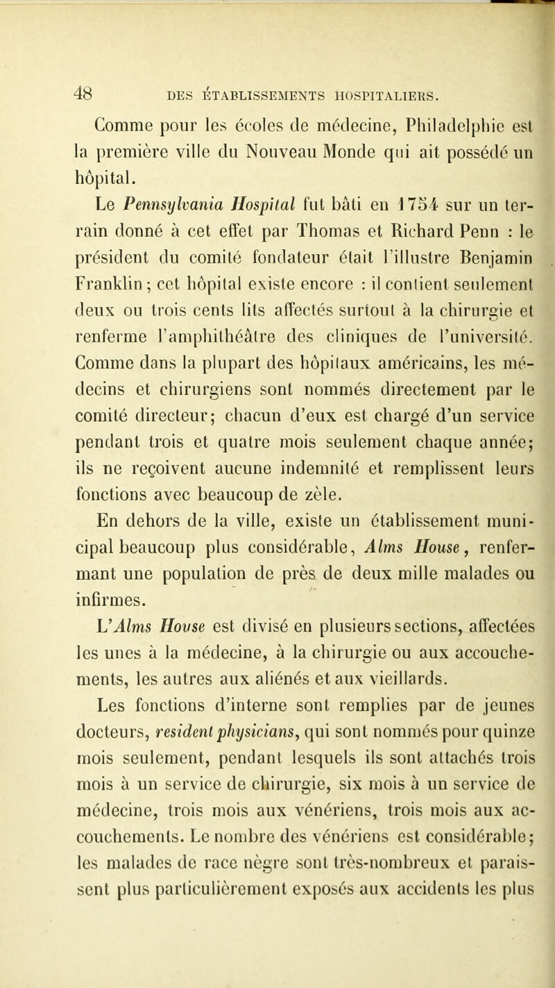 Comme pour les ceoles de médecine, Philadelphie est la première ville du Nouveau Monde qui ait possédé un hôpital. Le Pennsylvania Ilospilal fut bâti en 1754 sur un ter- rain donné à cet effet par Thomas et Richard Penn : le président du comité fondateur était l’illustre Benjamin Franklin ; cet hôpital existe encore : il contient seulement deux ou trois cents lits affectés surtout à la chirurgie et renferme l’amphithéâtre des cliniques de l’université. Comme dans la plupart des hôpitaux américains, les mé- decins et chirurgiens sont nommés directement par le comité directeur; chacun d’eux est chargé d’un service pendant trois et quatre mois seulement chaque année; ils ne reçoivent aucune indemnité et remplissent leurs fonctions avec beaucoup de zèle. En dehors de la ville, existe un établissement muni- cipal beaucoup plus considérable, Alms Ilouse, renfer- mant une population de près de deux mille malades ou infirmes. U Alms Hou se est divisé en plusieurs sections, affectées les unes à la médecine, à la chirurgie ou aux accouche- ments, les autres aux aliénés et aux vieillards. Les fonctions d’interne sont remplies par de jeunes docteurs, résident physicians, qui sont nommés pour quinze mois seulement, pendant lesquels ils sont attachés trois mois à un service de chirurgie, six mois à un service de médecine, trois mois aux vénériens, trois mois aux ac- couchements. Le nombre des vénériens est considérable; les malades de race nègre sont très-nombreux et parais- sent plus particulièrement exposés aux accidents les plus