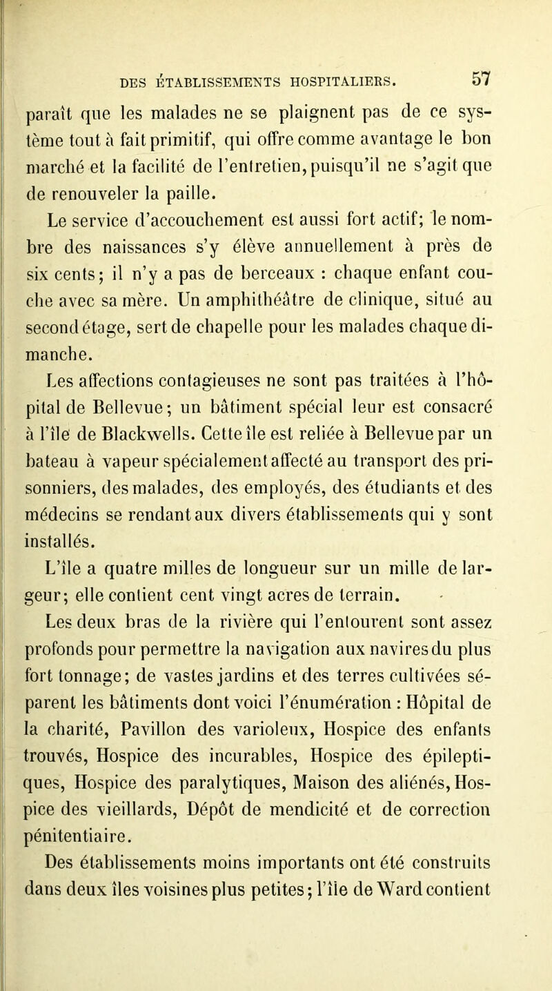 paraît que les malades ne se plaignent pas de ce sys- tème tout à fait primitif, qui offre comme avantage le bon marché et la facilité de l’entretien, puisqu’il ne s’agit que de renouveler la paille. Le service d’accouchement est aussi fort actif; le nom- bre des naissances s’y élève annuellement à près de six cents; il n’y a pas de berceaux : chaque enfant cou- che avec sa mère. Un amphithéâtre de clinique, situé au second étage, sert de chapelle pour les malades chaque di- manche. Les affections contagieuses ne sont pas traitées à l’hô- pital de Bellevue; un bâtiment spécial leur est consacré à l’île de Blackwells. Cette île est reliée à Bellevue par un bateau à vapeur spécialement affecté au transport des pri- sonniers, des malades, des employés, des étudiants et des médecins se rendant aux divers établissements qui y sont installés. L’île a quatre milles de longueur sur un mille de lar- geur; elle contient cent vingt acres de terrain. Les deux bras de la rivière qui l’entourent sont assez profonds pour permettre la navigation aux navires du plus fort tonnage; de vastes jardins et des terres cultivées sé- parent les bâtiments dont voici l’énumération : Hôpital de la charité, Pavillon des varioleux, Hospice des enfants trouvés, Hospice des incurables, Hospice des épilepti- ques, Hospice des paralytiques, Maison des aliénés, Hos- pice des vieillards, Dépôt de mendicité et de correction pénitentiaire. Des établissements moins importants ont été construits dans deux îles voisines plus petites ; l’île de Ward contient