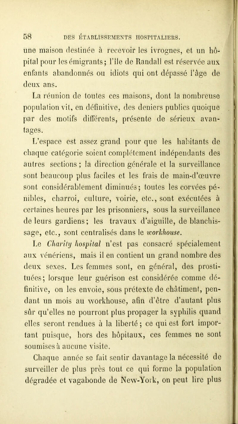 une maison destinée à recevoir les ivrognes, et un hô- pital pour les émigrants; l’île de Randall est réservée aux enfants abandonnés ou idiots cpii ont dépassé l’âge de deux ans. La réunion de toutes ces maisons, dont la nombreuse population vit, en définitive, des deniers publics quoique par des motifs différents, présente de sérieux avan- tages. L’espace est assez grand pour que les habitants de chaque catégorie soient complètement indépendants des autres sections; la direction générale et la surveillance sont beaucoup plus faciles et les frais de main-d’œuvre sont considérablement diminués; toutes les corvées pé- nibles, charroi, culture, voirie, etc., sont exécutées à certaines heures par les prisonniers, sous la surveillance de leurs gardiens; les travaux d’aiguille, de blanchis- sage, etc., sont centralisés dans le icorkhouse. Le Cliarity hospital n’est pas consacré spécialement aux vénériens, mais il en contient un grand nombre des deux sexes. Les femmes sont, en général, des prosti- tuées; lorsque leur guérison est considérée comme dé- finitive, on les envoie, sous prétexte de châtiment, pen- dant un mois au workhouse, afin d’être d’autant plus sûr qu’elles ne pourront plus propager la syphilis quand elles seront rendues à la liberté ; ce qui est fort impor- tant puisque, hors des hôpitaux, ces femmes ne sont soumises à aucune visite. Chaque année se fait sentir davantage la nécessité de surveiller de plus près tout ce qui forme la population dégradée et vagabonde de New-York, on peut lire plus