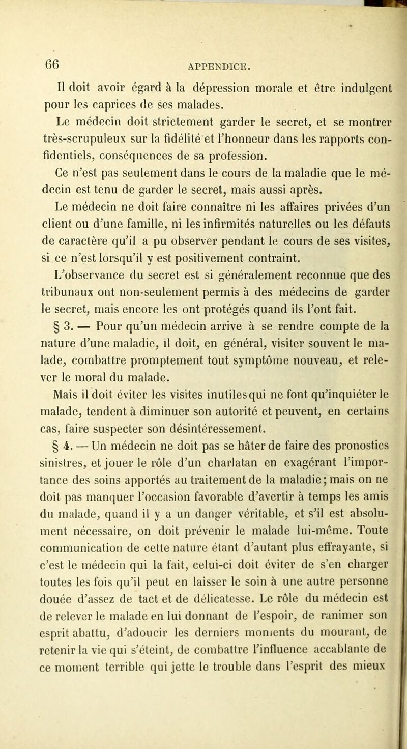Il doit avoir égard à la dépression morale et être indulgent pour les caprices de ses malades. Le médecin doit strictement garder le secret, et se montrer très-scrupuleux sur la fidélité et l’honneur dans les rapports con- fidentiels, conséquences de sa profession. Ce n’est pas seulement dans le cours de la maladie que le mé- decin est tenu de garder le secret, mais aussi après. Le médecin ne doit faire connaître ni les affaires privées d’un client ou d’une famille, ni les infirmités naturelles ou les défauts de caractère qu’il a pu observer pendant le cours de ses visites, si ce n’est lorsqu’il y est positivement contraint. L’observance du secret est si généralement reconnue que des tribunaux ont non-seulement permis à des médecins de garder le secret, mais encore les ont protégés quand ils l’ont fait. § 3. — Pour qu’un médecin arrive à se rendre compte de la nature d’une maladie, il doit, en général, visiter souvent le ma- lade, combattre promptement tout symptôme nouveau, et rele- ver le moral du malade. Mais il doit éviter les visites inutilesqui ne font qu’inquiéter le malade, tendent à diminuer son autorité et peuvent, en certains cas, faire suspecter son désintéressement. §4. — Un médecin ne doit pas se hâter de faire des pronostics sinistres, et jouer le rôle d’un charlatan en exagérant l’impor- tance des soins apportés au traitement de la maladie; mais on ne doit pas manquer l’occasion favorable d’avertir à temps les amis du malade, quand il y a un danger véritable, et s’il est absolu- ment nécessaire, on doit prévenir le malade lui-même. Toute communication de cette nature étant d’autant plus effrayante, si c’est le médecin qui la fait, celui-ci doit éviter de s’en charger toutes les fois qu’il peut en laisser le soin à une autre personne douée d’assez de tact et de délicatesse. Le rôle du médecin est de relever le malade en lui donnant de l’espoir, de ranimer son esprit abattu, d’adoucir les derniers moments du mourant, de retenir la vie qui s’éteint, de combattre l’influence accablante de ce moment terrible qui jette le trouble dans l’esprit des mieux