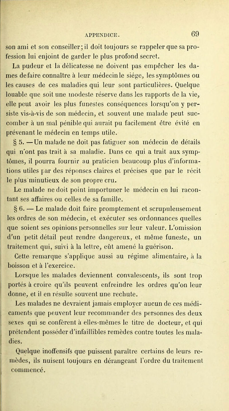 son ami et son conseiller; il doit toujours se rappeler que sa pro- fession lui enjoint de garder le plus profond secret. La pudeur et la délicatesse ne doivent pas empêcher les da- : mes défaire connaître à leur médecin le siège, les symptômes ou les causes de ces maladies qui leur sont particulières. Quelque louable que soit une modeste réserve dans les rapports de la vie, elle peut avoir les plus funestes conséquences lorsqu’on y per- siste vis-à-vis de son médecin, et souvent une malade peut suc- comber à un mal pénible qui aurait pu facilement être évité en prévenant le médecin en temps utile. § 5. —Un malade ne doit pas fatiguer son médecin de détails qui n'ont pas trait à sa maladie. Dans ce qui a trait aux symp- tômes, il pourra fournir au praticien beaucoup plus d’informa- tions utiles par des réponses claires et précises que par le récit le plus1 minutieux de son propre cru. Le malade ne doit point importuner le médecin en lui racon- tant ses affaires ou celles de sa famille. § 6. — Le malade doit faire promptement et scrupuleusement les ordres de son médecin, et exécuter ses ordonnances quelles que soient ses opinions personnelles sur leur valeur. L’omission d’un petit détail peut rendre dangereux, et même funeste, un traitement qui, suivi à la lettre, eût amené la guérison. Cette remarque s’applique aussi au régime alimentaire, à la boisson et à l’exercice. Lorsque les malades deviennent convalescents, ils sont trop portés à croire qu’ils peuvent enfreindre les ordres qu’on leur donne, et il en résulte souvent une rechute. Les malades ne devraient jamais employer aucun de ces médi- caments que peuvent leur recommander des personnes des deux sexes qui se confèrent à elles-mêmes le titre de docteur, et qui prétendent posséder d’infaillibles remèdes contre toutes les mala- dies. Quelque inoffensifs que puissent paraître certains de leurs re- mèdes, ils nuisent toujours en dérangeant l’ordre du traitement commencé.