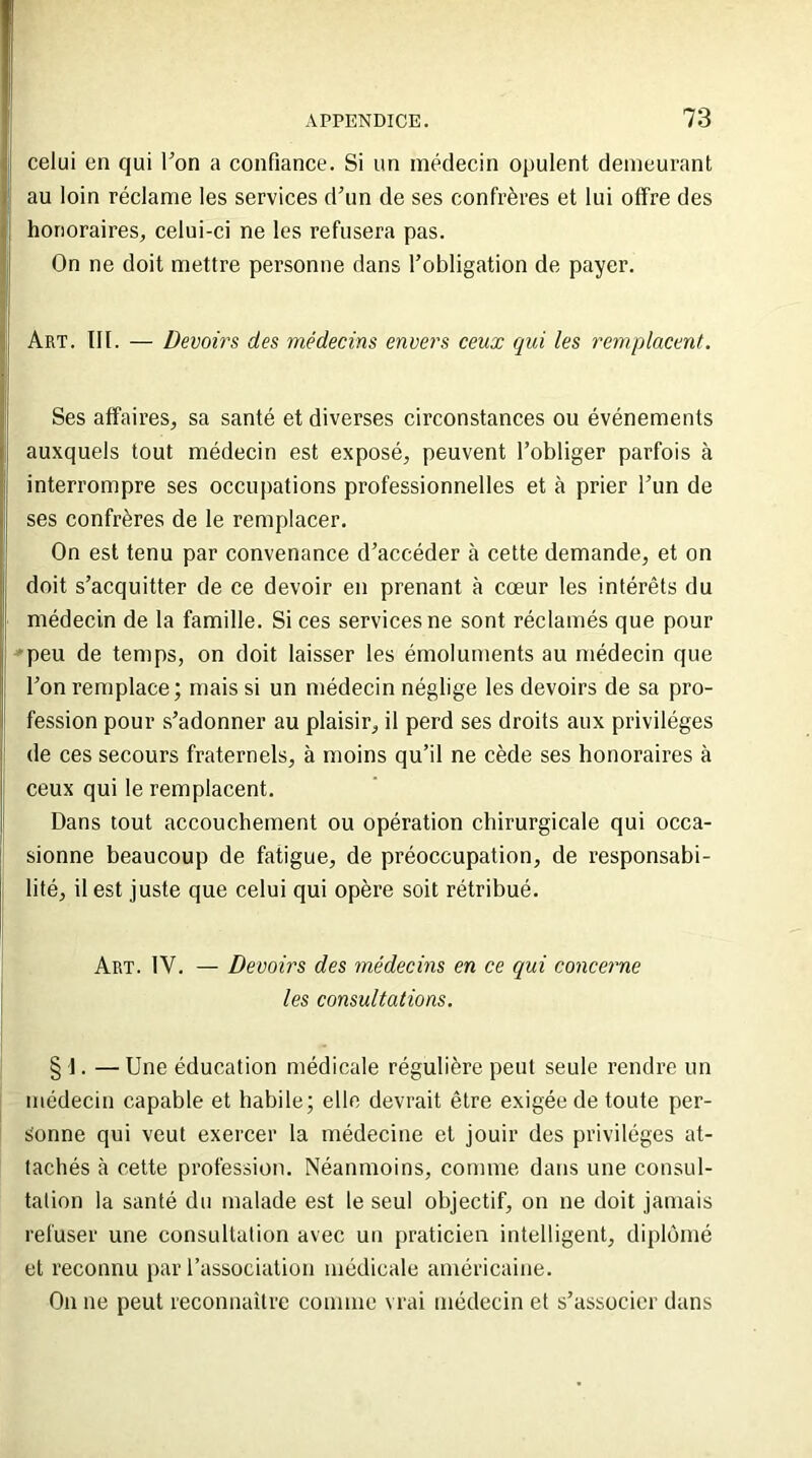 celui en qui l’on a confiance. Si un médecin opulent demeurant au loin réclame les services d’un de ses confrères et lui offre des honoraires, celui-ci ne les refusera pas. On ne doit mettre personne dans l’obligation de payer. Art. III. — Devoirs des médecins envers ceux qui les remplacent. Ses affaires, sa santé et diverses circonstances ou événements auxquels tout médecin est exposé, peuvent l’obliger parfois à I interrompre ses occupations professionnelles et à prier l’un de ses confrères de le remplacer. On est tenu par convenance d’accéder à cette demande, et on doit s’acquitter de ce devoir en prenant à cœur les intérêts du il médecin de la famille. Si ces services ne sont réclamés que pour peu de temps, on doit laisser les émoluments au médecin que | l’on remplace; mais si un médecin néglige les devoirs de sa pro- fession pour s’adonner au plaisir, il perd ses droits aux privilèges de ces secours fraternels, à moins qu’il ne cède ses honoraires à ceux qui le remplacent. Dans tout accouchement ou opération chirurgicale qui occa- sionne beaucoup de fatigue, de préoccupation, de responsabi- lité, il est juste que celui qui opère soit rétribué. Art. IV. — Devoirs des médecins en ce qui concerne les consultations. § \. — Une éducation médicale régulière peut seule rendre un médecin capable et habile; elle devrait être exigée de toute per- sonne qui veut exercer la médecine et jouir des privilèges at- tachés à cette profession. Néanmoins, comme dans une consul- tation la santé du malade est le seul objectif, on ne doit jamais refuser une consultation avec un praticien intelligent, diplômé et reconnu par l’association médicale américaine. On ne peut reconnaître comme vrai médecin et s’associer dans