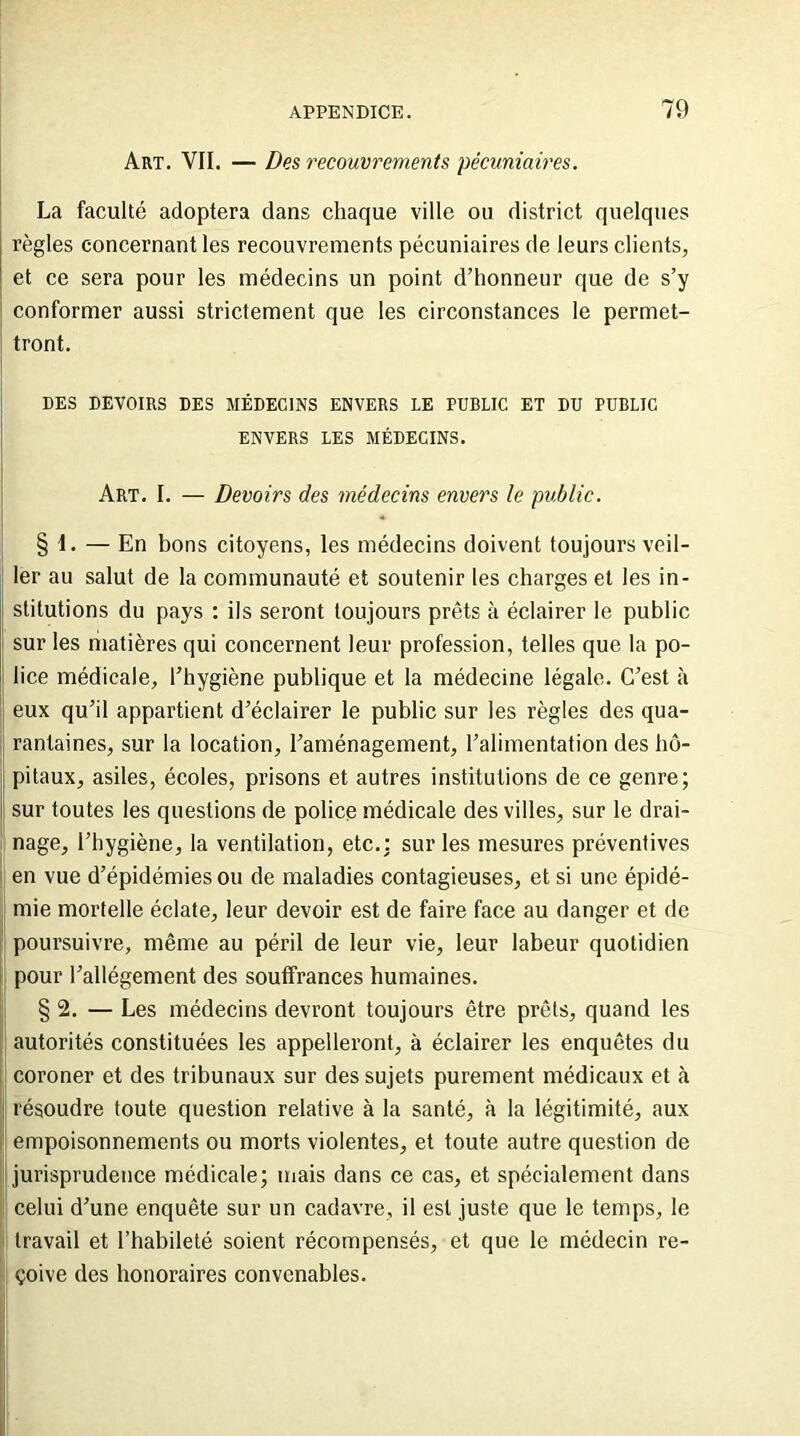 Art. VII. — Des recouvrements pécuniaires. La faculté adoptera dans chaque ville ou district quelques règles concernant les recouvrements pécuniaires de leurs clients, et ce sera pour les médecins un point d’honneur que de s’y conformer aussi strictement que les circonstances le permet- tront. DES DEVOIRS DES MÉDECINS ENVERS LE PUBLIC ET DU PUBLIC ENVERS LES MÉDECINS. Art. I. — Devoirs des médecins envers le public. § 1. — En bons citoyens, les médecins doivent toujours veil- ler au salut de la communauté et soutenir les charges et les in- stitutions du pays : ils seront toujours prêts à éclairer le public sur les matières qui concernent leur profession, telles que la po- lice médicale, l’hygiène publique et la médecine légale. C’est à eux qu’il appartient d’éclairer le public sur les règles des qua- ! rantaines, sur la location, l’aménagement, l’alimentation des hô- pitaux, asiles, écoles, prisons et autres institutions de ce genre; sur toutes les questions de police médicale des villes, sur le drai- nage, l’hygiène, la ventilation, etc.: sur les mesures préventives en vue d’épidémies ou de maladies contagieuses, et si une épidé- mie mortelle éclate, leur devoir est de faire face au danger et de poursuivre, même au péril de leur vie, leur labeur quotidien pour l’allégement des souffrances humaines. § 2. — Les médecins devront toujours être prêts, quand les autorités constituées les appelleront, à éclairer les enquêtes du coroner et des tribunaux sur des sujets purement médicaux et à résoudre toute question relative à la santé, à la légitimité, aux empoisonnements ou morts violentes, et toute autre question de jurisprudence médicale; mais dans ce cas, et spécialement dans celui d’une enquête sur un cadavre, il est juste que le temps, le travail et l’habileté soient récompensés, et que le médecin re- çoive des honoraires convenables.