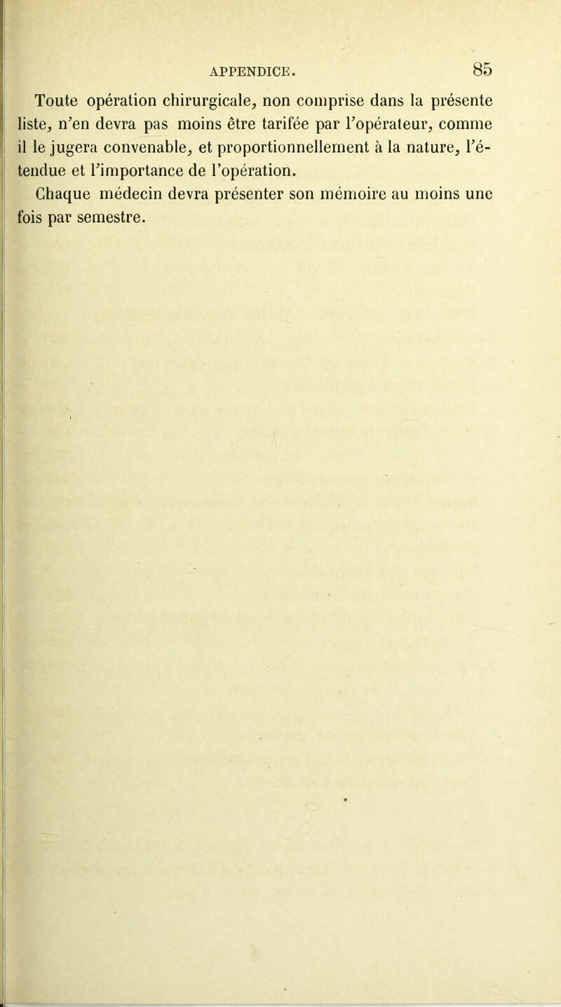 Toute opération chirurgicale, non comprise dans la présente liste, n’en devra pas moins être tarifée par l’opérateur, comme il le jugera convenable, et proportionnellement à la nature, l’é- tendue et l’importance de l’opération. Chaque médecin devra présenter son mémoire au moins une fois par semestre.