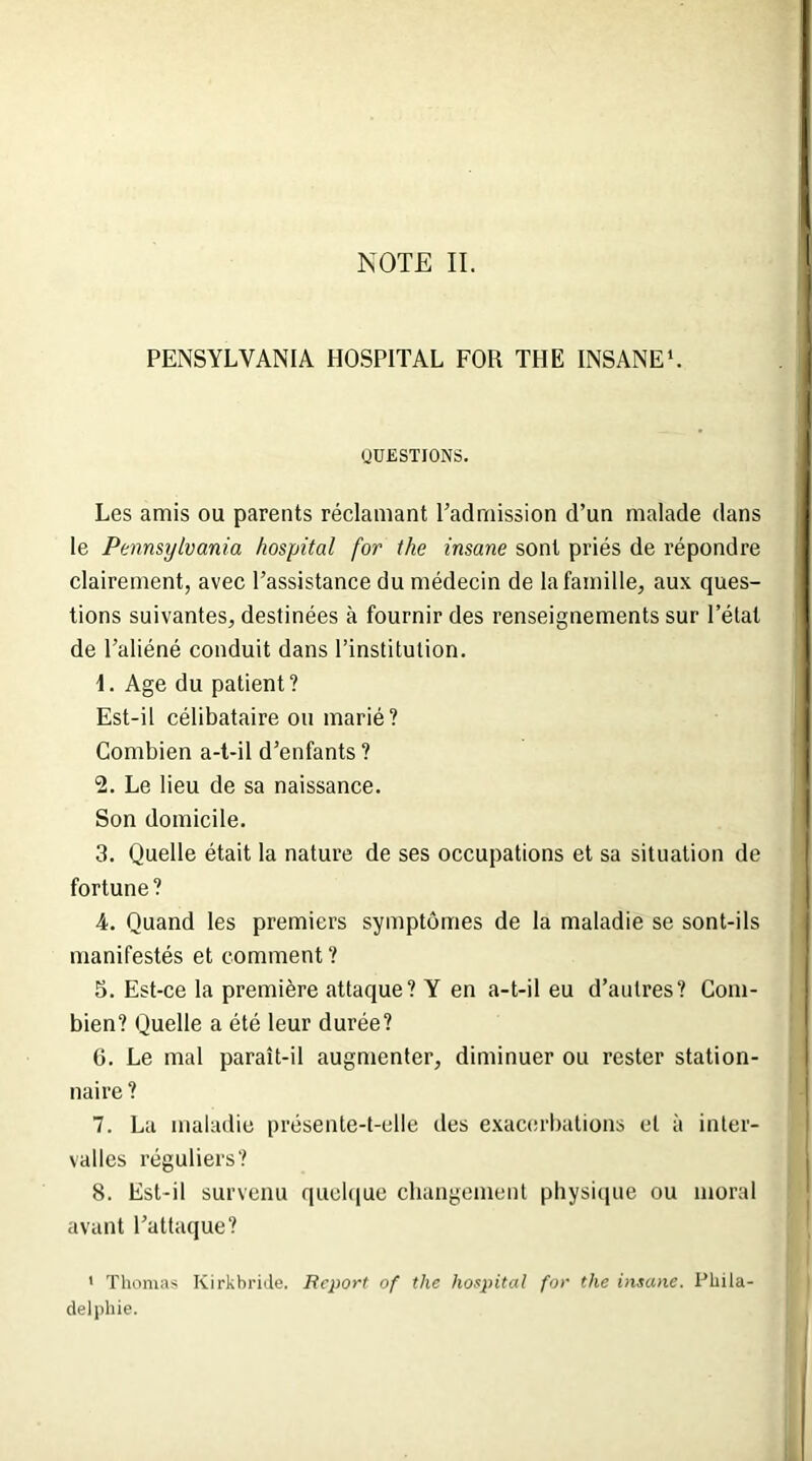 PENSYLVAN1A HOSPITAL FOR THE INSANE1. QUESTIONS. Les amis ou parents réclamant l'admission d’un malade dans le Pennsylvania hospital for the insane sont priés de répondre clairement, avec l’assistance du médecin de la famille, aux ques- tions suivantes, destinées à fournir des renseignements sur l’état de l’aliéné conduit dans l’institution. \. Age du patient? Est-il célibataire ou marié? Combien a-t-il d’enfants? 2. Le lieu de sa naissance. Son domicile. 3. Quelle était la nature de ses occupations et sa situation de fortune? 4. Quand les premiers symptômes de la maladie se sont-ils manifestés et comment ? 5. Est-ce la première attaque? Y en a-t-il eu d’autres? Com- bien? Quelle a été leur durée? 6. Le mal paraît-il augmenter, diminuer ou rester station- naire ? 7. La maladie présente-t-elle des exacerbations et à inter- valles réguliers? 8. Est-il survenu quoique changement physique ou moral avant l’attaque? ' Thomas Kirkbride. Report of the hospital for the insane. Phila- delphie.