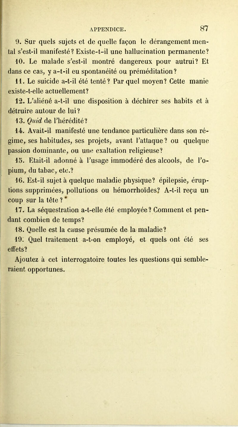 9. Sur quels sujets et de quelle façon le dérangement men- tal s’est-il manifesté? Existe-t-il une hallucination permanente? 10. Le malade s’est-il montré dangereux pour autrui? Et dans ce cas, y a-t-il eu spontanéité ou préméditation? 11. Le suicide a-t-il été tenté? Par quel moyen? Cette manie existe-t-elle actuellement? 12. L’aliéné a-t-il une disposition à déchirer ses habits et à détruire autour de lui? 13. Quid de l’hérédité? 14. Avait-il manifesté une tendance particulière dans son ré- gime, ses habitudes, ses projets, avant l’attaque? ou quelque passion dominante, ou une exaltation religieuse? 15. Etait-il adonné à l’usage immodéré des alcools, de l’o- pium, du tabac, etc.? 16. Est-il sujet à quelque maladie physique? épilepsie, érup- tions supprimées, pollutions ou hémorrhoïdes? A-t-il reçu un coup sur la tête ? * 17. La séquestration a-t-elle été employée? Comment et pen- dant combien de temps? 18. Quelle est la cause présumée de la maladie? 19. Quel traitement a-t-on employé, et quels ont été ses effets? Ajoutez à cet interrogatoire toutes les questions qui semble- raient opportunes.