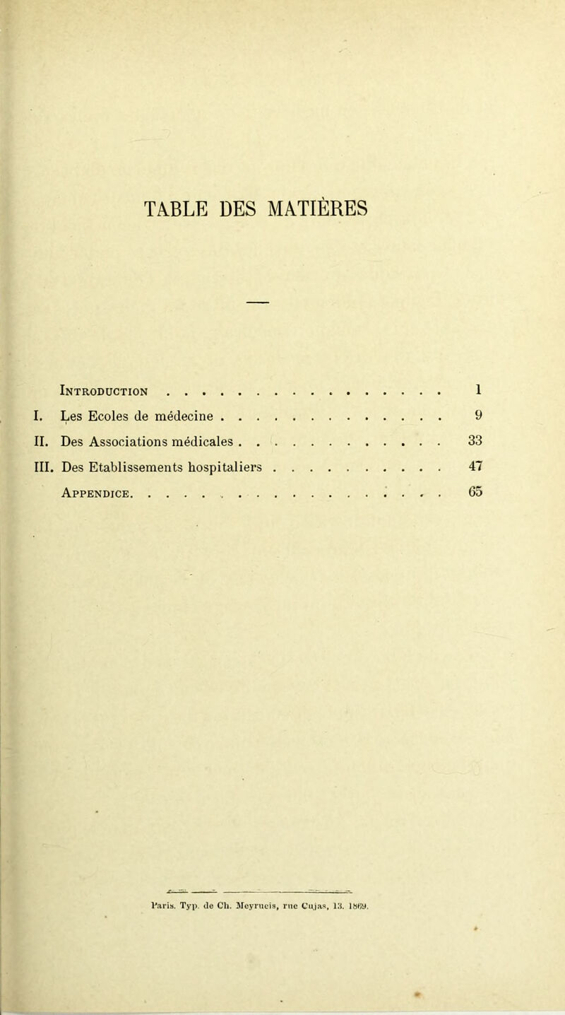 TABLE DES MATIÈRES Introduction 1 I. Les Ecoles de médecine 9 II. Des Associations médicales 33 III. Des Etablissements hospitaliers 47 Appendice 65 Varia. Typ. de Ch. Meyrucis, rue Cujas, 13. Ibfiy.