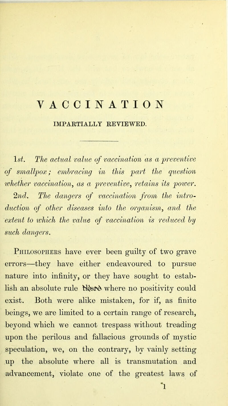 IMPARTIALLY REVIEWED. 1st. The actual value of vaccination as a preventive of smallpox; embracing in this part the question whether vaccination, as a preventive, retains its poiver. 2nd. The dangers of vaccination from the intro- duction of other diseases into the organism, and the extent to which the value of vaccination is reduced by such dangers. Philosophers have ever been guilty of two grave errors—they have either endeavoured to pursue nature into infinity, or they have sought to estab- lish an absolute rule bJferd. where no positivity could exist. Both were alike mistaken, for if, as finite beings, we are limited to a certain range of research, beyond which we cannot trespass without treading upon the perilous and fallacious grounds of mystic speculation, we, on the contrary, by vainly setting up the absolute where all is transmutation and advancement, violate one of the greatest laws of *1