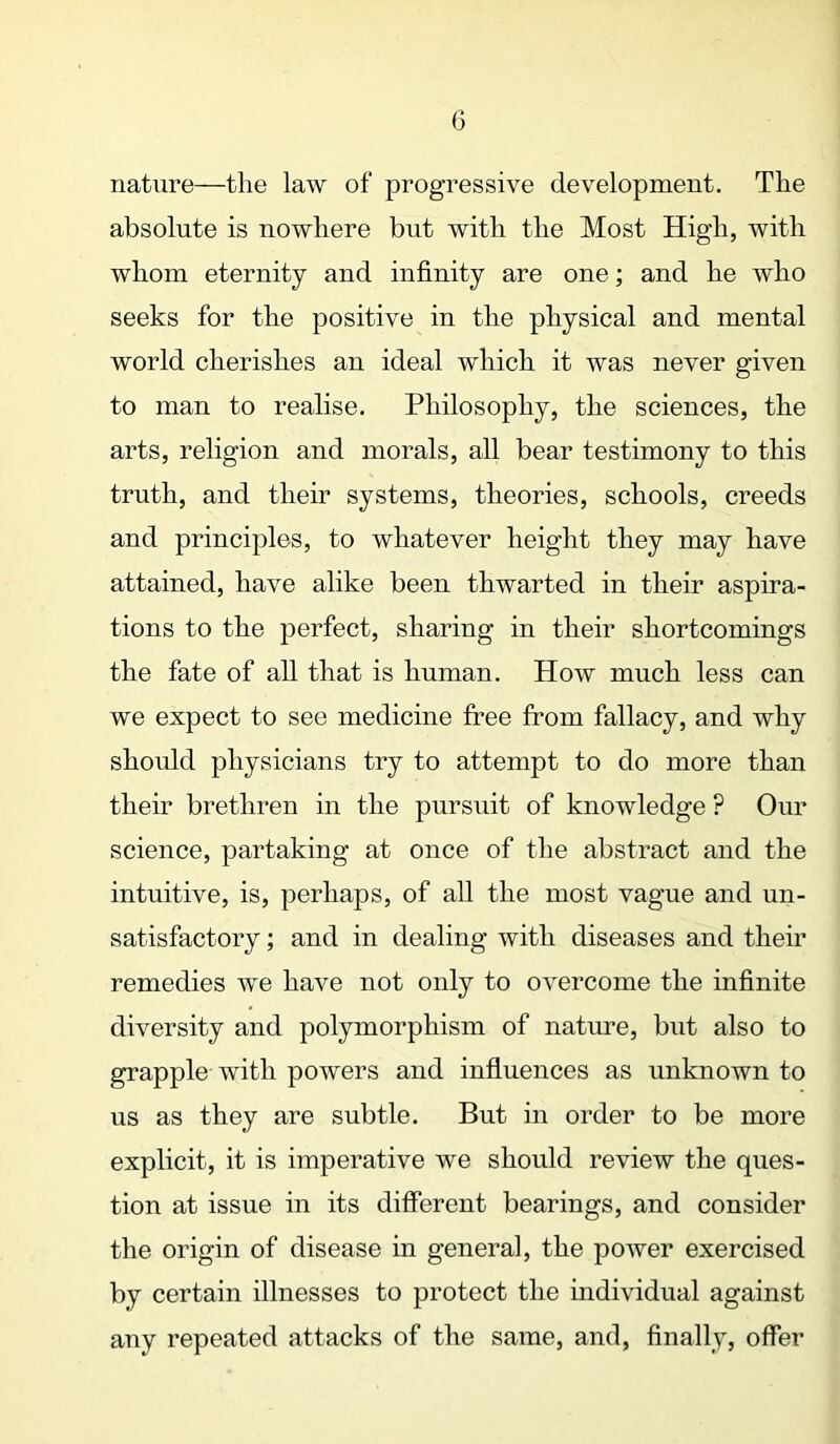 nature—the law of progressive development. The absolute is nowhere but with the Most High, with whom eternity and infinity are one; and he who seeks for the positive in the physical and mental world cherishes an ideal which it was never given to man to realise. Philosophy, the sciences, the arts, religion and morals, all bear testimony to this truth, and their systems, theories, schools, creeds and principles, to whatever height they may have attained, have alike been thwarted in their aspira- tions to the perfect, sharing in their shortcomings the fate of all that is human. How much less can we expect to see medicine free from fallacy, and why should physicians try to attempt to do more than their brethren in the pursuit of knowledge ? Our science, partaking at once of the abstract and the intuitive, is, perhaps, of all the most vague and un- satisfactory ; and in dealing with diseases and their remedies we have not only to overcome the infinite diversity and polymorphism of nature, but also to grapple with powers and influences as unknown to us as they are subtle. But in order to be more explicit, it is imperative we should review the ques- tion at issue in its different bearings, and consider the origin of disease in general, the power exercised by certain illnesses to protect the individual against any repeated attacks of the same, and, finally, offer