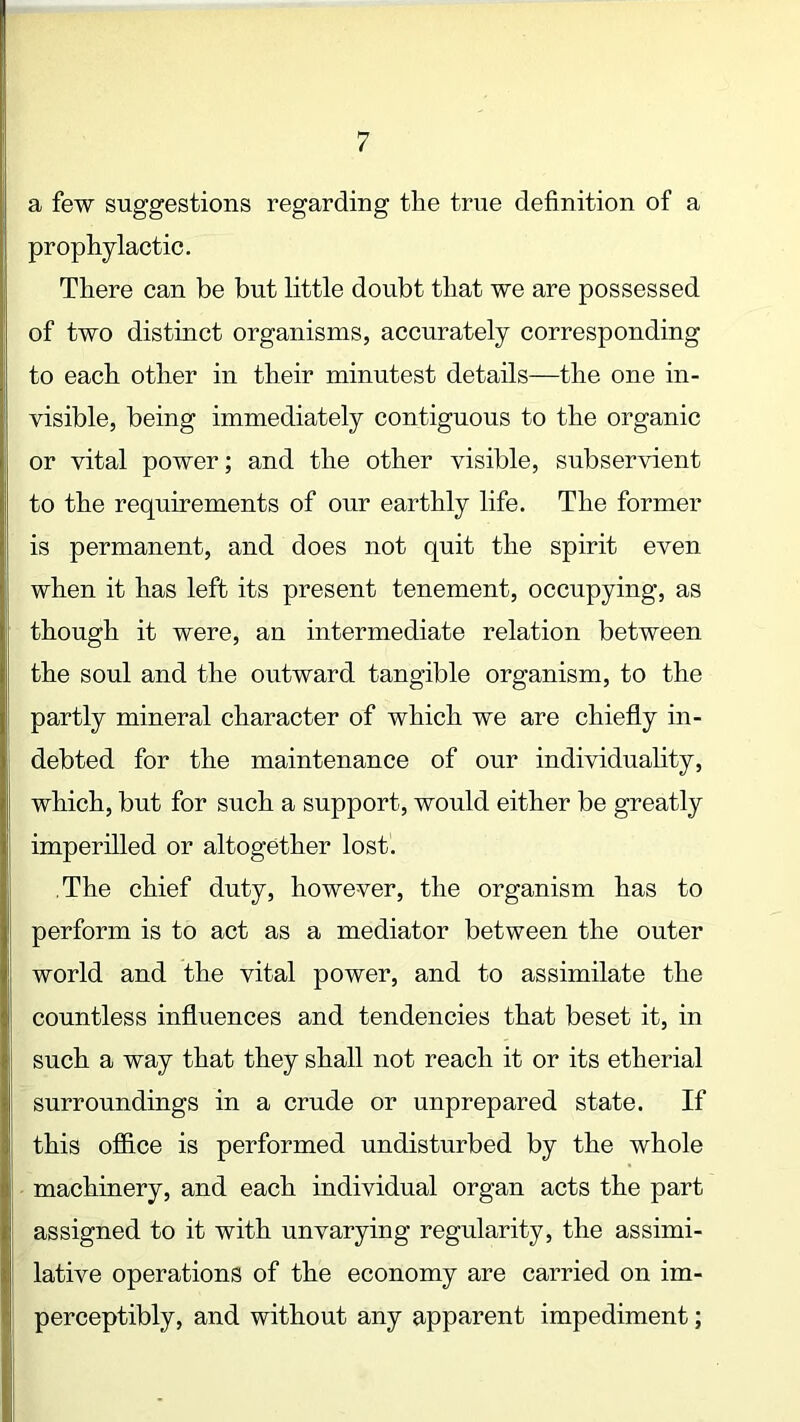 a few suggestions regarding the true definition of a prophylactic. There can be but little doubt that we are possessed of two distinct organisms, accurately corresponding to each other in their minutest details—the one in- visible, being immediately contiguous to the organic or vital power; and the other visible, subservient to the requirements of our earthly life. The former is permanent, and does not quit the spirit even when it has left its present tenement, occupying, as though it were, an intermediate relation between the soul and the outward tangible organism, to the partly mineral character of which we are chiefly in- debted for the maintenance of our individuality, which, but for such a support, would either be greatly imperilled or altogether lost. The chief duty, however, the organism has to perform is to act as a mediator between the outer world and the vital power, and to assimilate the countless influences and tendencies that beset it, in such a way that they shall not reach it or its etherial surroundings in a crude or unprepared state. If this office is performed undisturbed by the whole machinery, and each individual organ acts the part assigned to it with unvarying regularity, the assimi- lative operations of the economy are carried on im- perceptibly, and without any apparent impediment; •