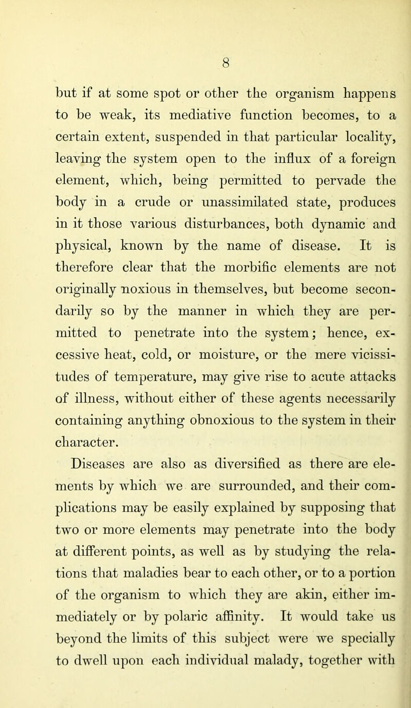 but if at some spot or other the organism happens to be weak, its mediative function becomes, to a certain extent, suspended in that particular locality, leaving the system open to the influx of a foreign element, which, being permitted to pervade the body in a crude or unassimilated state, produces in it those various disturbances, both dynamic and physical, known by the name of disease. It is therefore clear that the morbific elements are not originally noxious in themselves, but become secon- darily so by the manner in which they are per- mitted to penetrate into the system; hence, ex- cessive heat, cold, or moisture, or the mere vicissi- tudes of temperature, may give rise to acute attacks of illness, without either of these agents necessarily containing anything obnoxious to the system in their character. Diseases are also as diversified as there are ele- ments by which we are surrounded, and their com- plications may be easily explained by supposing that two or more elements may penetrate into the body at different points, as well as by studying the rela- tions that maladies bear to each other, or to a portion of the organism to which they are akin, either im- mediately or by polaric affinity. It would take us beyond the limits of this subject were we specially to dwell upon each individual malady, together with