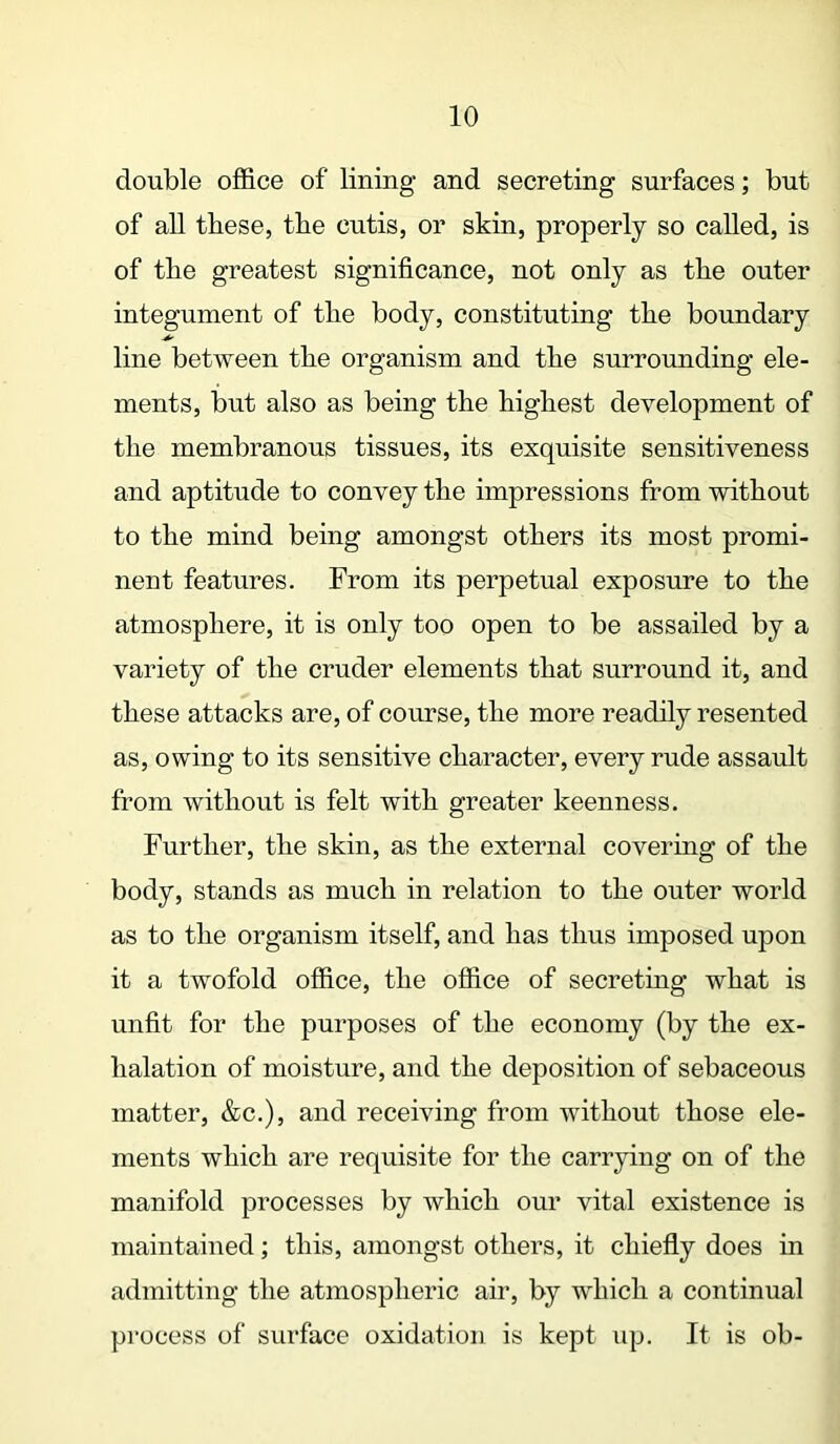 double office of lining and secreting surfaces; but of all these, the cutis, or skin, properly so called, is of the greatest significance, not only as the outer integument of the body, constituting the boundary line between the organism and the surrounding ele- ments, but also as being the highest development of the membranous tissues, its exquisite sensitiveness and aptitude to convey the impressions from without to the mind being amongst others its most promi- nent features. From its perpetual exposure to the atmosphere, it is only too open to be assailed by a variety of the cruder elements that surround it, and these attacks are, of course, the more readily resented as, owing to its sensitive character, every rude assault from without is felt with greater keenness. Further, the skin, as the external covering of the body, stands as much in relation to the outer world as to the organism itself, and has thus imposed upon it a twofold office, the office of secreting what is unfit for the purposes of the economy (by the ex- halation of moisture, and the deposition of sebaceous matter, &c.), and receiving from without those ele- ments which are requisite for the carrying on of the manifold processes by which our vital existence is maintained; this, amongst others, it chiefly does in admitting the atmospheric air, by which a continual process of surface oxidation is kept up. It is ob-